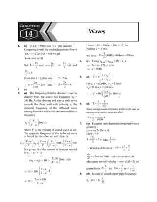 PHYSICS
150
1. (a) y(x,t) 0.005 cos ( x t)
= a -b (Given)
Comparing it with the standardequation ofwave
y(x,t) a cos (kx t)
= -w we get
k =a and w= b
But
2
k
p
=
l
and
2
T
p
w =
2p
Þ = a
l
and
2
T
p
= b
Given that l= 0.08 m and T = 2.0s
2
25
0.08
p
 a = = p and
2
2
p
b = = p
2. (a)
3. (c) The frequency that the observer receives
directly from the source has frequency n1 =
500 Hz. As the observer and source both move
towards the fixed wall with velocity u, the
apparent frequency of the reflected wave
coming from the wall to the observer will have
frequency
2 500Hz
–
V
n
V u
æ ö
=ç ÷
è ø
where V is the velocity of sound wave in air.
The apparent frequency of this reflected wave
as heard by the observer will then be
3 2 500 500
– –
V u V u V V u
n n
V V V u V u
æ ö æ ö
+ + +
æ ö æ ö
= = =
ç ÷ ç ÷
ç ÷ ç ÷
è ø è øè ø è ø
It is given, that the number of beat per second
is n3 – n1 = 10
 (n3 – n1) = 10 = 500 –500
–
V u
V u
æ ö
+
ç ÷
è ø
Þ 10 = 500 –1
–
é ù
+
ê ú
ë û
V u
V u
Þ 10 =
2 500
–
u
V u
´ ´
Hence, 10V = 1000u + 10u = 1010u
Putting u = 4 m/s,
we have
1
[4040] 404 / 400 /
10
V m s ms
= = ;
4. (c) Using nLast = nFirst + (N – 1) x
Þ 3n = n + (26 – 1) × 4
Þ n = 50 Hz
5. (d) o
S
v v
'
v – v
æ ö
+
n = nç ÷
è ø
Here, n = 600 Hz, n o = 15 m/s
vs = 20 m/s, v= 340 m/s

355
v' 600
320
æ ö
= »
ç ÷
è ø
666Hz
6. (d)
1 1
T s;
f 500
= =
Since compression alternates with rarefaction so
again compression appears after
T 1
t s
2 1000
= =
7. (a) Equation of the harmonic progressive wave
given by :
y = a sin 2p (bt – cx).
Here u = b
2
2
k c
p
= = p
l
take,
1
c
=
l
 Velocity of the wave =
1 b
b
c c
ul = =
dy
dt
= a2pb cos 2p(bt – cx)= awcos (wt–kx)
Maximum particle velocity = aw= a2pb= 2pab
given this is 2
b
c
´ i.e.
2
2 a
c
p = or
1
c
a
=
p
8. (d) In case of closed organ pipe frequency,
fn = (2n + 1)
4
v
l
CHAPTER
14 Waves
 
