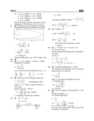 Waves 151
for n = 0, f0 = 100 Hz; n = 1, f1 = 300 Hz
n = 2, f2 = 500 Hz; n = 3, f3 = 700 Hz
n = 4, f4 = 900 Hz; n = 5, f5 = 1100 Hz
n = 6, f6 = 1300 Hz
Hence possible natural oscillation whose
frequencies < 1250 Hz= 6(n = 0, 1, 2, 3, 4, 5)
9. (b) Frequency of 2nd harmonic of string =
Fundamental frequency produced in the pipe
0.8 m
0.5 m
1 2
1
2
2 4
é ù
 ´ =
ê ú
m
ë û
T v
l l
1 50 320
0.5 4 0.8
 =
m ´
m = 0.02 kg m–1
Themassofthestring =ml1 = 0.02×0.5kg =10g
10. (d)
11. (b) n1 = n2, T ® Same, r ® Same, l ® Same
Frequency of vibration
2
p T
n
2 r
=
p r
l
AsT, r, and l are same for both the wires; n1 = n2
1 2
1 2
p p
=
r r
Þ 1
2
p 1
p 2
= Q r2 = 4 r1
12. (d) We know that the apperent frequency
0
s
v v
f ' f
v v
æ ö
-
= ç ÷
-
è ø
from Doppler's effect
where v0 = vs = 30 m/s, velocity of observer
and source
Speed of sound v = 330 m/s

330 30
f ' 540
330 30
∗
< ´
,
=648Hz.
(Q Frequency ofwhistle (f) = 540 Hz.)
13. (a) 2 2
v 2
- =
m u as
 2
v 2 2
= ´ ´
m s
u = 0
Electric
siren
Motor
cycle
s
a = 2m/s
2
vm
 v 2
m s
=
According to Doppler’s effect
v v
'
v
m
v v
-
é ù
= ê ú
ë û
330 2
0.94
330
é ù
-
= ê ú
ë û
s
v v Þ s= 98.01 m
14. (a) Using, b = 10
or 120 = 10 12
log10
10
I
-
æ ö
ç ÷
è ø ...(i)
Also I = 2 2
2
4 4
P
r r
=
p p
...(ii)
On solving above equations, we get
r = 40cm.
15. (d) y = A sin (wt – kx) + A sin (wt + kx)
y = 2A sin wt cos kx
This isan equation ofstanding wave. For position
of nodes
cos kx = 0
Þ
2
. (2 1)
2
x n
p p
= +
l
Þ
( )
2 1
, 0,1,2,3,...........
4
n
x n
+ l
= =
16. (a) Fundamental frequency, f = 70 Hz.
The fundamental frequency of wire vibrating
under tension T is given by
1
2
T
f
L
=
m
Here, µ = mass per unit length of the wire
L = length of wire
3
1 540
70
2 6 10
L -
=
´
ÞL »2.14m
17. (b) Given : Frequency of tuning fork, n = 264
Hz
Length of column L = ?
For closed organ pipe
n =
4
v
l
Þ l =
4
v
n
=
330
4 264
´
= 0.3125
or, l = 0.3125 × 100 = 31.25 cm
In case of closed organ pipe only odd
harmonics are possible.
 