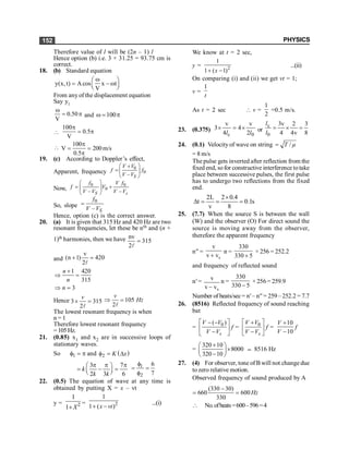 PHYSICS
152
Therefore value of l will be (2n – 1) l
Hence option (b) i.e. 3 × 31.25 = 93.75 cm is
correct.
18. (b) Standard equation
y(x, t) Acos x t
V
w
æ ö
= - w
ç ÷
è ø
From any of the displacement equation
Say y1
0.50
V
w
= p and 100
w = p

100
0.5
V
p
= p

100
V 200m/s
0.5
p
= =
p
19. (c) According to Doppler’s effect,
Apparent, frequency
0
0
– S
V V
f f
V V
æ ö
+
= ç ÷
è ø
Now,
0 0
0
– –
S s
f V f
f V
V V V V
æ ö
= +
ç ÷
è ø
So, slope
0
–
=
S
f
V V
Hence, option (c) is the correct answer.
20. (a) It is given that 315 Hz and 420 Hz are two
resonant frequencies, let these be nth and (n +
1)th harmonies, then we have nv
315
2
=
l
and 420
2
v
)
1
n
( =
+
l
1 420
315
3
n
n
n
+
Þ =
Þ =
Hence 3 315
2
v
´ =
l
105
2
v
Hz
Þ =
l
The lowest resonant frequency is when
n = 1
Therefore lowest resonant frequency
=105Hz.
21. (0.85) x1 and x2 are in successive loops of
stationary waves.
So 1
f = p and ( )
2 K x
f = D
3 7
2 3 6
p p p
æ ö
= - =
ç ÷
è ø
k
k k
1
2
6
7
f
= =
f
22. (0.5) The equation of wave at any time is
obtained by putting X = x – vt
y = 2
1
1+X
= 2
1
1 ( )
x vt
+ -
...(i)
We know at t = 2 sec,
y = 2
1
1 ( 1)
x
+ -
...(ii)
On comparing (i) and (ii) we get vt = 1;
v =
1
t
As t = 2 sec  v =
1
2
=0.5 m/s.
23. (0.375)
0
c 2
v
4
4
v
3
l
l
´
=
´ or
8
3
v
4
2
4
v
3
0
c
=
´
=
l
l
24. (0.1) Velocity of wave on string /
T µ
=
= 8 m/s
The pulse gets inverted after reflection from the
fixed end, sofor constructive interference totake
place between successive pulses, the first pulse
has to undergo two reflections from the fixed
end.
2L 2 0.4
t 0.1s
v 8
´
D = = =
25. (7.7) When the source S is between the wall
(W) and the observer (O) For direct sound the
source is moving away from the observer,
therefore the apparent frequency
n¢¢ =
s
v
v v
+
n =
330
330 5
+
× 256 = 252.2
and frequency of reflected sound
n¢=
s
v
v v
-
n =
330
330 5
-
× 256 = 259.9
Number of beats/sec= n¢– n¢¢= 259– 252.2 = 7.7
26. (8516) Reflected frequency of sound reaching
bat
= 0
( )
s
V V
V V
é ù
- -
ê ú
-
ë û
f = 0
s
V V
V V
é ù
+
ê ú
-
ë û
f =
10
10
V
V
+
-
f
=
320 10
8000
320 10
+
æ ö
´
ç ÷
-
è ø
; 8516 Hz
27. (4) For observer, tone of B will not change due
tozero relative motion.
Observed frequency of sound produced by A
(330 30)
660 600
330
-
= = Hz
 No.ofbeats=600–596=4
 