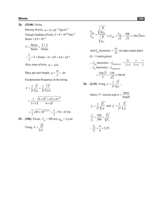 Waves 153
28. (35.00) Given,
Denisty of wire, 3
9 10-
s = ´ kg cm–3
Young's modulus of wire, Y = 9 × 1010 Nm–2
Strain = 4.9 × 10–4
Stress /
Strain Strain
T A
Y = =
Strain
T
Y
A
 = ´ =9 ×109 × 4.9 × 10–4
Also, mass of wire, m Al
= s
Mass per unit length,
m
A
J
m = = s
Fundamental frequencyin the string
1 1
2 2
T T
f
l l A
= =
m s
9 4
3
1 9 10 4.9 10
2 1 9 10
-
´ ´ ´
=
´ ´
9 4 3
1 1
49 10 70 35 Hz
2 2
- -
= ´ = ´ =
29. (106) Given : Vair
= 300 m/s, rgas
= 2 rair
Using,
B
V =
r
gas air
air
air
2
B
V
V B
r
=
r
air
gas
300
150 2m/s
2 2
V
V
Þ = = =
And fnth
harmonic
2
nv
L
= (in open organ pipe)
(L = 1 metre given)
 f2nd
harmonic – ffundamental
2
–
2 1 2 1 2
v v v
= =
´ ´
 f2n
harmonic – ffundamental
150 2 150
106
2 2
Hz
= = »
30. (2.25) Using
1
2
T
f =
m
l
,
where, T = tension and
mass
length
m =
1
2
x
x
T
f =
m
l
and
1
2
z
z
T
f =
m
l
450
300
x x
z z
f T
f T
= =
9
2.25.
4
x
z
T
T
 = =
 
