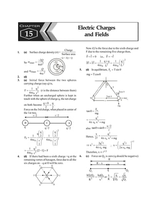 PHYSICS
154
1. (a) Surface charge density(s) =
Charge
Surface area
So inner 2
2
4
Q
b
-
s =
p a b
c
+2Q
–2Q
– Q + 2Q = Q
and Outer 2
4
s =
p
Q
c
2. (d)
3. (a) Initial force between the two spheres
carrying charge (say q) is,
2
2
0 r
q
4
1
F
pe
= (r is the distance between them)
Further when an uncharged sphere is kept in
touch with the sphere ofcharge q, the net charge
on both become
2
q
2
0
q
=
+
.
Forceon the 3rdcharge, when placed in center of
the 1st two,
B A
C
2
/
r 2
/
r
2
/
q 2
/
q
q
2
2
0
2
0
3
2
r
2
q
4
1
2
r
2
q
q
4
1
F
÷
ø
ö
ç
è
æ
÷
ø
ö
ç
è
æ
pe
-
÷
ø
ö
ç
è
æ
÷
ø
ö
ç
è
æ
pe
=
F
]
1
2
[
r
q
4
1
2
2
0
=
-
pe
=
4. (d) If there had been a sixth charge +q at the
remaining vertex of haxagon, force dueto all the
six charges on – q at O will be zero.
O
A B
C
D
E
F
Now if f is the force due to the sixth charge and
F due to the remaining five charge then,
F f 0 i.e., F f
+ = = -
r r
r r
2
2
0 0
1 q q 1 q
F f
4 4 L
L
´ æ ö
= = = ç ÷
è ø
pe pe
r
r
5. (d) In equilibrium, e
F Tsin
= q
mg Tcos
= q
l
q
mg
Fe
Tcos q
Tsin q
q
q
q
x
T
e
F
tan
mg
q =
2
2
0
q
4 x mg
=
p Î ´
also
x / 2
tan sin
q » q=
l
Hence,
2
2
0
x q
2 4 x mg
=
pÎ ´
l
2
3
0
2q
x
4 mg
Þ =
pÎ
l

1/3
2
0
q
x
2 mg
æ ö
= ç ÷
ç ÷
pÎ
è ø
l
Therefore, x µ l1/3
6. (c) Force on Q2 is zero (q should be negative)
R
Q1
R – x
Q2
q
x
1 2 2
2 2
1 1
q
kQ Q kqQ x q
or
R Q Q
R x
= = =
CHAPTER
15
Electric Charges
and Fields
 