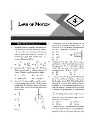 PHYSICS
12
MCQswithOne CorrectAnswer
1. A particle ofmass m is moving in a straight line
with momentum p. Starting at time t= 0, a forceF
= kt acts in the same direction on the moving
particle during time interval T so that its
momentum changes from p to 3p. Here k is a
constant. The value of T is :
(a) 2
p
k
(b)
p
2
k
(c)
2
p
k
(d)
2
k
p
2. A rocket with a lift-off mass 3.5 × 104 kg is
blasted upwards with an initial acceleration of
10m/s2. Then the initial thrust of the blast is
(a) N
10
5
.
3 5
´ (b) N
10
0
.
7 5
´
(c) N
10
0
.
14 5
´ (d) N
10
75
.
1 5
´
3. A mass ‘m’ is supported by a massless string
wound around a uniform hollowcylinder ofmass
m and radius R. If the string does not slip on the
cylinder, with what acceleration will the mass
fall or release?
(a)
2g
3
m
R
m
(b)
g
2
(c)
5g
6
(d) g
4. A horizontal force of 10 N is necessary to just
hold a block stationary against a wall. The
coefficient of friction between the block and the
wall is 0.2. The weight of the block is
(a) 20 N
10N
(b) 50N
(c) 100N
(d) 2N
5. A body of mass 2kg slides down with an
acceleration of 3m/s2 on a rough inclined plane
havinga slope of 30°. The externalforce required
to take the same body up the plane with the
same acceleration will be: (g = 10m/s2)
(a) 4N (b) 14N
(c) 6N (d) 20N
6. A block of mass m = 10 kg rests on a horizontal
table. The coefficient of friction between the
block and the table is 0.05. When hit by a bullet
of mass 50 g moving with speed n, that gets
embedded in it, the block moves and comes to
stop after moving a distance of 2 m on the table.
If a freely falling object were to acquire speed
10
n
after being dropped from height H, then
neglecting energylosses and taking g = 10 ms–2,
the value of H is close to:
(a) 0.05km (b) 0.02km
(c) 0.03km (d) 0.04km
7. A mass of 10 kg is suspended vertically by a
rope from the roof. When a horizontal force is
applied on the rope at some point, the rope
LAWS OF MOTION
4
 