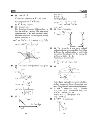 PHYSICS
156
14. (b) Flux E . A.
=
uu
r ur
E
uu
r
is electric field vector & A is area vector.
.
Here, angle between E & A
uu
r ur
is 90º.
So, E . A 0
=
uu
r ur
; Flux = 0
15. (c) Given ˆ
o
E E x
=
r
This shows that the electric field acts along + x
direction and is a constant. The area vector
makes an angle of 45° with the electric field.
Therefore the electric flux through the shaded
portion whose area is
2
2 2
a a a
´ = is . cos
f = = q
r
r
E A EA 2
0
E ( 2a )
=
cos 45° =
2
0
1
( 2 )
2
E a ´ = E0a2
(a,0,a)
z
(a,a,a) q = 45°
(0,a,0)
(0,0,0)
x
y
2a
E
A
q
16. (d) Time period of the pendulum (T) is given
by
eff
2
L
T
g
= p
2 2
eff
( ) ( )
mg qE
g
m
+
=
2
2
eff
gE
g g
m
æ ö
Þ = + ç ÷
è ø
2
2
2
L
T
qE
g
m
Þ = p
æ ö
+ç ÷
è ø
17. (c)
T
q
q
cos
T
q
sin
T
mg
q
Eq
F
0
e
s
=
=
P
K
T sin q = qE ....(i)
T cos q = mg ....(ii)
Dividing (i) by(ii),
0 0
tan
.
qE q q
mg mg K K mg
s s
æ ö
q = = ç ÷
e e
è ø
 s µ tan q
18. (c) Force of interaction
1 2
4
0
6p p
1
F .
4 r
=
pÎ
+q
–q
+q
–q
p1 p2
r
19. (a) The electric flux f1 entering an enclosed
surface is taken as negative and the electric flux
f2 leaving the surface is taken as positive, by
convention. Therefore the net flux leaving the
enclosed surface, f= f2 – f1
According to Gauss theorem
f=
0
q
Î
Þ q = Î0f= Î0(f2 – f1)
20. (c)
E1
E2
F1
F2
+q
–q
As the dipole is placed in non-uniform field, so
theforce acting on the dipole will not cancel each
other. This will result in a force as well as torque.
21. (12 × 10–3) Charges (q) = 2 × 10–6 C, Distance
(d) = 3 cm = 3 × 10–2 m and electric field (E) = 2
× 105 N/C. Torque (t) = q.d.E
t = (2 × 10–6) × (3 × 10–2) × (2 × 105)
= 12 × 10–3 N–m.
22. (5 × 10–4) At equilibrium
mg
qE
q
T
E
q
 