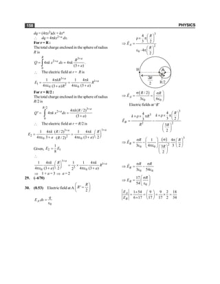 PHYSICS
158
dq = (4px2)dx × kxa
 dq = 4pkx2+a dx.
For r = R :
The total charge enclosed in the sphere ofradius
R is
3
2
0
4 4
(3 )
+
+
= p = p
+
ò
R a
a R
Q k x dx k
a
.
 The electric field at r = R is
3
1
1 2
0 0
1 4 1 4
4 4 (3 )
(3 )
+
+
p p
= =
pe pe +
+
a
a
kR k
E R
a
a R
For r = R/2 :
The total charge enclosed in the sphere ofradius
R/2 is
/2 3
2
0
4 ( / 2)
' 4
(3 )
+
+ p
= p =
+
ò
R a
a k R
Q k x dx
a
 The electric field at r = R/2 is
1
3
2 2
0 0
1 4 ( / 2) 1 4
4 3 4 (3 ) 2
( / 2)
+
+
p p æ ö
= = ç ÷
è ø
pe + pe +
a
a
k R k R
E
a a
R
Given, 2 1
1
8
E E
=

1
1
3
0 0
1 4 1 1 4
4 (3 ) 2 4 (3 )
2
+
+
p p
æ ö
= ´
ç ÷
è ø
pe + pe +
a
a
k R k
R
a a
Þ 1 + a = 3 Þ a = 2
29. (–670)
30. (0.53) Electric field at A '
2
R
R
æ ö
=
ç ÷
è ø
0
.
A
q
E ds =
e
3
2
0
4
3 2
4
2
A
R
E
R
æ ö
r´ pç ÷
è ø
Þ =
æ ö
e × pç ÷
è ø
r
B A
3
2
R
R/2
( )
0 0
/ 2
3 6
A
R R
E
s æ ö
s
Þ = = ç ÷
e e
è ø
r
Electric fields at ‘B’
3
3
2 2
4
4
3 2
3
3
2
B
R
k
k R
E
R R
æ ö
´r´ p
´r´ p ç ÷
è ø
= -
æ ö
ç ÷
è ø
r
( ) 3
2
0 0
1 4
3 4 3 2
3
2
B
R R
E
R
s
æ ö
s p æ ö
Þ = -ç ÷ ç ÷
e pe è ø
è ø æ ö
ç ÷
è ø
r
0 0
3 54
B
R R
E
s s
Þ = -
e e
r
0
17
54
B
R
E
æ ö
s
Þ = ç ÷
e
è ø
1 54 9 9 2 18
6 17 17 17 2 34
A
B
E
E
´ æ ö
= = = ´ =
ç ÷
´ è ø
 