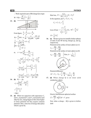 PHYSICS
160
 Work required to put a fifth charge Q at origin
W= VQ =
2
0
Q 1
1
4 5
æ ö
+
ç ÷
pe è ø
13. (b)
x dx
y
d
a
a
k
From figure,
y d d
y x
x a a
= Þ =
d
dy (dx)
a
= Þ
0 0
1 y (d y)
dc K adx adx
-
= +
e e
0
1 y y
d y
dc abx k
æ ö
= + -
ç ÷
è ø
e
0adx
dc
y
d y
k
e
=
+ -
ò ò
or,
d
0
0
a dy
c a.
1
d
d y 1
k
= e
æ ö
+ -
ç ÷
è ø
ò
d
2
0
0
a 1
n d y 1
1 k
1 d
k
é ù
e æ ö
æ ö
= + -
ê ú
ç ÷
ç ÷
è ø
è ø
æ ö ë û
-
ç ÷
è ø
l
( )
2
0
1
d d 1
k a k
n
1 k d d
æ ö
æ ö
+ -
ç ÷
ç ÷
Î è ø
ç ÷
=
- ç ÷
ç ÷
è ø
l
( ) ( )
2 2
0 0
k a k a nk
1
n
1 k d k k 1 d
Î Î
æ ö
= =
ç ÷
è ø
- -
l
l
14. (b) W = – Du
( )
( ) ( )
2 2
c c
1
2kc 2c
e e
= - -
2
c k 1
2 k
e -
=
= 508 J
15. (d) When two capacitors with capacitance C1
and C2 at potential V1 and V2 connected to each
other bywire, charge begins toflow from higher
to lower potential till they acquire common
potential. Here, some loss of energy takes place
which is given by.
Heat loss,
2
1 2
1 2
1 2
( )
2( )
C C
H V V
C C
= -
+
In the equation, put V2 = 0, V1 = V0
C1 = C, 2
2
C
C =
Loss of heat
2 2
0 0
2 ( 0)
6
2
2
C
C
C
V V
C
C
´
= - =
æ ö
+
ç ÷
è ø
2
0
1
6
H CV
=
16. (a) We have given twometallic hollowspheres
of radii R and 4R having charges Q1 and Q2
respectively.
Potential on the surface of inner sphere (at A)
1 2
4
A
kQ kQ
V
R R
= +
Potential on the surface of outer sphere (at B)
1 2
4 4
B
kQ kQ
V
R R
= +
0
1
Here, k =
4
æ ö
ç ÷
pe
è ø
4R
R
Q1 Q2
B
A
Potential difference,
1 1
0
3 3
4 16
A B
kQ Q
V V V
R R
D = - = × = ×
p Î
17. (d) When charge Q is on inner solid
conducting sphere
+Q
–Q +Q
E
Electric field between spherical surface
2
.
KQ
E So E dr V given
r
= =
ò
r r r
Now when a charge – 4Q is given to hollow
shell
 