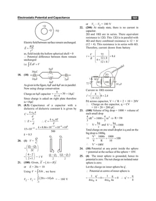 Electrostatic Potential and Capacitance 161
+Q
–Q –3Q
Electricfieldbetween surfaceremain unchanged.
2
KQ
E
r
=
r
as, field inside the hollow spherical shell = 0
 Potential difference between them remain
unchanged
i.e. .
E dr V
=
ò
r r
18. (18)
30mC
10mF
- +
2mF
- +
4mF
- +
6mF
- +
Asgiven inthefigure, 6µF and4µFare in parallel.
Now using charge conservation
Charge on 6µF capacitor
6
30
6 4
= ´
+
= 18µC
Since charge is asked on right plate therefore
is+18µC
19. (8.5) Capacitance of a capacitor with a
dielectric of dielectric constant k is given by
0
k A
C
d
Î
=
V
E
d
=
Q 0
k AE
C
V
Î
 =
12 4 6
12 8.86 10 10 10
15 10
500
k - -
- ´ ´ ´ ´
´ =
k = 8.5
20. (1) V =
Q
C
1 2
2
Q Q
C
-
æ ö
= ç ÷
è ø
Q1 Q2
( )
1 2
1 2
2 2
Q Q
Q Q -
-
-
=
4 2
2 1
-
æ ö
ç ÷
´
è ø
= 1 V
21. (180) Given, ( )ˆ
E Ax B i
= +
uu
r
or E = 20x + 10
Using V Edx
= ò , we have
V2 – V1 = ( )
1
5
20 10
x dx
-
+
ò = – 180 V
or V1 – V2 = 180 V
22. (200) At steady state, there is no current in
capacitor.
2W and 10W are in series. There equivalent
resistance is 12W. This 12W is in parallel with
4W and there combined resistance is 12 × 4/
(12 + 4). This resistance is in series with 6W.
Therefore, current drawn from battery
72
8
12 4
6
12 4
V
i A
R
æ ö
ç ÷
= = =
ç ÷
´
ç ÷
+
è + ø
10 F
6
72 V
4 10
2
i
series parallel
Current in 10W resistor
4
' 8 2
4 12
i A
æ ö
= =
ç ÷
+
è ø
Pd across capacitor, V = i’ R = 2 × 10 = 20V
 Charge on the capacitor, q = CV
= 10 × 20 = 200 mC.
23. (100) Volume of big drop = 1000 × volume of
each small drop
3 3
4 4
R 1000 r
3 3
p = ´ p Þ R= 10r
Q kq
V
r
= and
kq
V' 1000
R
= ´
Total charge on onesmall droplet is q and on the
big drop is 1000q.
Þ
V' 1000r 1000
100
V R 10
= = =
 V' =100V
24. (10) Potential at any point inside the sphere
= potential at the surface of the sphere = 10V.
25. (4) The inner sphere is grounded, hence its
potential iszero. Thenet chargeon isolated outer
sphere is zero.
Let the charge on inner sphere be q'.
 Potential at centre of inner sphere is
=
0 0
1 q 1 q
0 0
4 a 4 4a
¢
+ + =
pe pe
q
q
4
 = -
¢
 