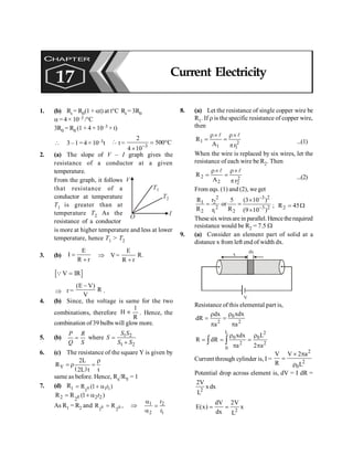 PHYSICS
162
1. (b) Rt = R0(1 + at) at t°C Rt = 3R0
a = 4 × 10–3 /°C
3R0 = R0 (1 + 4 × 10–3 × t)
 3 – 1 = 4 × 10–3t  t = 3
2
500 C
4 10-
= °
´
2. (a) The slope of V – I graph gives the
resistance of a conductor at a given
temperature.
I
V
O
T2
T1
From the graph, it follows
that resistance of a
conductor at temperature
T1 is greater than at
temperature T2 As the
resistance of a conductor
is more at higher temperature and less at lower
temperature, hence T1 > T2
3. (b)
E
I
R r
=
+
Þ V=
E
R.
R r
+
[ ]
V IR
=
Q
Þ r =
(E V)
R
V
-
.
4. (b) Since, the voltage is same for the two
combinations, therefore
R
1
H µ . Hence, the
combination of 39 bulbs will glow more.
5. (b)
P R
Q S
= where 1 2
1 2
S S
S
S S
=
+
6. (c) The resistance of the square Y is given by
( )
Y
2L
R
2L t t
r
= r =
same as before. Hence, Rx/RY = 1
7. (d) R1 0 1 1
1
R (1 )
= + a t
0
2 2 2
2
R R (1 )
t
= + a
As R1 = R2 and 0 0
1 2
R R ,
= Þ 1 2
2 1
t
t
a
=
a
8. (a) Let the resistance of single copper wire be
R1. If r is the specific resistance of copper wire,
then
2
1
1
1
r
A
R
p
´
r
=
´
r
=
l
l
...(1)
When the wire is replaced by six wires, let the
resistance of each wire be R2. Then
2
2
2
2
r
A
R
p
´
r
=
´
r
=
l
l
...(2)
From eqs. (1) and (2), we get
2 3 2
1 2
2 3 2
2 2
1
R r 5 (3 10 )
or
R R
r (9 10 )
-
-
´
= =
´
; W
= 45
R2
Thesesix wiresare in parallel. Hencetherequired
resistance would be R2 = 7.5 W
9. (a) Consider an element part of solid at a
distance x from left end of width dx.
x
dx
V
Resistance of this elemental part is,
0
2 2
xdx
dx
dR
a a
r
r
= =
p p
L 2
0 0
2 2
0
xdx L
R dR
a 2 a
r r
= = =
p p
ò ò
Current through cylinder is, I =
2
2
0
V V 2 a
R L
´ p
=
r
Potential drop across element is, dV = I dR =
2
2V
xdx
L
2
dV 2V
E(x) x
dx L
= =
CHAPTER
17 Current Electricity
 