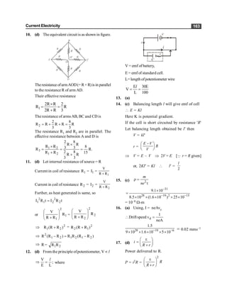 Current Electricity 163
10. (d) The equivalent circuitis as shown in figure.
Theresistance ofarmAOD(= R+ R) is in parallel
to the resistance R of arm AD.
Their effective resistance
1
2R R 2
R R
2R R 3
´
= =
+
The resistance of armsAB, BC and CD is
2
2 8
R R R R R
3 3
= + + =
The resistance R1 and R2 are in parallel. The
effective resistance between A and D is
1 2
3
1 2
2 8
R R
R R 8
3 3
R R.
2 8
R R 15
R R
3 3
´
´
= = =
+
+
11. (d) Let internal resistance of source = R
Current in coil of resistance 1
R = 1
I =
1
R
R
V
+
Current in coil of resistance 2
R = 2
I =
2
R
R
V
+
Further, as heat generated is same, so
t
R
I
t
R
I 2
2
2
1
2
1 =
or 1
2
1
R
R
R
V
÷
÷
ø
ö
ç
ç
è
æ
+
= 2
2
2
R
R
R
V
÷
÷
ø
ö
ç
ç
è
æ
+
Þ 2
2
1 )
R
R
(
R + = 2
1
2 )
R
R
(
R +
Þ )
R
R
(
R
R
)
R
R
(
R 2
1
2
1
2
1
2
-
=
-
Þ R = 2
1R
R
12. (d) From the principle ofpotentiometer, Vµ l
V
;
E L
Þ =
l
where
i
i
E'
r
V
V = emf of battery,
E = emf of standard cell.
L=length ofpotentiometer wire
E 30E
V
L 100
= =
l
13. (a)
14. (c) Balancing length l will give emf of cell
 E = Kl
Here K is potential gradient.
If the cell is short circuited by resistance 'R'
Let balancing length obtained be l¢ then
V = kl¢
r =
E V
R
V
-
æ ö
ç ÷
è ø
Þ V = E – V Þ 2V = E [Q r = R given]
or, 2Kl¢ = Kl  l¢ =
2
l
15. (c) 2
m
ne
r =
t
31
28 19 2 15
9.1 10
8.5 10 (1.6 10 ) 25 10
-
- -
´
=
´ ´ ´ ´ ´
= 10–8 W-m
16. (a) Using, I = neAvd
d
1
Driftspeed v
neA
 =
28 19 6
1.5
9 10 1.6 10 5 10
- -
´ ´ ´ ´ ´
= 0.02 mms–1
17. (d) i
R r
e
æ ö
= ç ÷
+
è ø
Power delivered to R.
P = i2R =
2
R
R r
e
æ ö
ç ÷
+
è ø
 