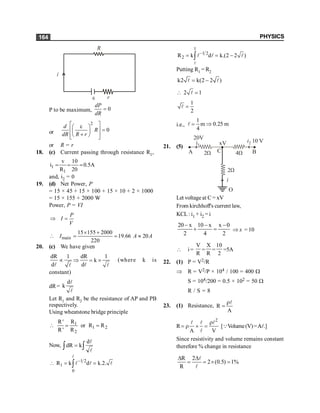 PHYSICS
164
P to be maximum, 0
dP
dR
=
or
2
0
d
R
dR R r
é ù
e
æ ö
ê ú =
ç ÷
+
è ø
ê ú
ë û
or R = r
18. (c) Current passing through resistance R1,
1
1
v 10
i 0.5A
R 20
= = =
and, i2 = 0
19. (d) Net Power, P
= 15 × 45 + 15 × 100 + 15 × 10 + 2 × 1000
= 15 × 155 + 2000 W
Power, P = VI
P
I
V
Þ =
main
15 155 2000
19.66 20
220
I A A
´ +
 = = »
20. (c) We have given
dR 1 dR 1
k
d d
µ Þ = ´
l l
l l
(where k is
constant)
dR=
d
k
l
l
Let R1 and R2 be the resistance of AP and PB
respectively.
Using wheatstone bridge principle
 1
1 2
2
R
R'
or R R
R' R
= =
Now,
d
dR k
=
ò ò
l
l
1 2
1
0
R k d k.2.
-
 = =
ò
l
l l l
1
1 2
2
R k d k.(2 2 )
-
= = -
ò
l
l l l
Putting R1 = R2
k2 k(2 2 )
= -
l l
2 1
 =
l
1
2
=
l
i.e.,
1
m 0.25 m
4
= Þ
l
21. (5)
20V
2W
A
xV
4W B
i2 10 V
i
2W
O
i1
C
Let voltageat C = xV
From kirchhoff's current law,
KCL: i1 + i2 = i
20 x 10 x x 0
2 4 2
- - -
+ = Þ x = 10
 i =
V
R
=
X
R
=
10
2
=5A
22. (1) P = V2/R
Þ R = V2/P × 104 / 100 = 400 W
S = 104/200 = 0.5 × 102 = 50 W
R / S = 8
23. (1) Resistance, R
A
r
=
l
R
2
A V
r
= r ´ =
l l
l
l
[QVolume(V)=A
Al.]
Since resistivity and volume remains constant
therefore % change in resistance
R 2
2 (0.5) 1%
R
D D
= = ´ =
l
l
 