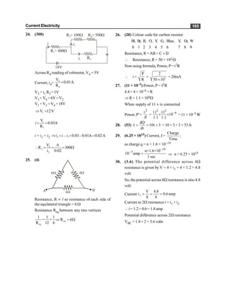 Current Electricity 165
24. (300) R = 100
3 W R4= 500W
R1= 400W
R2
18V
i
i2
i1
Across R4 reading of voltmeter, V4 = 5V
Current, i4= 4
4
V
0.01A
R
=
V3 = i1 R3 = 1V
V3+ V4 =6V=V2
V1 +V3 +V4 =18V
1
V 12V
Þ =
1
1
V
i 0.03A
R
= =
i = i1 + i2 2
i , 0.03–0.01A 0.02A
Þ = = =
i – i
2
2
2
V 6
R 300
i 0.02
 = = = W
25. (4)
6W
B
A 6W
6W
Resistance, R µ l so resistance of each side of
the equilateral triangle = 6 W
Resistance Req between any two vertices
eq.
eq
1 1 1
= + R 4
R 12 6
Þ = W
26. (20) Colour code for carbon resistor
Bl, Br, R, O, Y
, G, Blue, V
, Gr, W
0 1 2 3 4 5 6 7 8 9
Resistance, R =AB × C ± D
 Resistance, R = 50 × 102W
Nowusing formula, Power, P=i2R
 i =
P
R
= 2
2
50 10
´
= 20mA
27. (11 × 10–5) Power, P = I2R
4.4= 4 × 10–6 ×R
Þ R= 1.1 × 106W
When supply of 11 v is connected
Power, P’=
2
v
R
=
2 2
–6
11 11
10
1.1 1.1
´ ´ = 11 × 10–5 W
W
28. (53)
dQ
10t 3
dt
I= = + = 10× 5+ 3 = 53A
A
29. (6.25 × 1015) Current, I =
Charge
Time
;
as charge q = n × 1.6 × 10–19
19
3 n×1.6×10
10 amp
1 sec
-
-
= Þ n = 6.25 × 1015
30. (3.6) The potential difference across 4W
resistance is given by V = 4 × i1 = 4 × 1.2 = 4.8
volt
So, the potential across 8W resistance is also 4.8
volt.
Current 2
V 4.8
i 0.6amp
8 8
= = =
Current in 2W resistance i = i1 + i2
i= 1.2+0.6= 1.8amp
Potential difference across 2W resistance
VBC = 1.8 × 2 = 3.6 volts
 