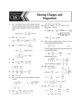 PHYSICS
166
1. (c) As electron move with constant velocity
without deflection. Hence, force due tomagnetic
field is equal and opposite to force duetoelectric
field.
qvB = qE Þ v = s
/
m
40
5
.
0
20
B
E
=
=
2. (b) 2
= = ´ p
M iA i R
also
2
1
2 2
w
= Þ = w
p
Q
i M Q R
é ù
=
ê ú
ë û
Q
Q
i
t
3. (d) sin
sin
= q Þ =
q
F
F qvB B
qv
min
F
B
qv
= (when q= 90°)
10
3
12 5
10
10
10 10
-
-
-
= =
´
Tesla
4. (a)
5. (d)
2
2
0
1
1
0
r
ni
2
.
4
r
ni
2
.
4
B
p
p
m
-
p
p
m
=
0 1 2
1 2
2
ni ni
r r
é ù
m
= -
ê ú
ë û
6. (a) 0 0
2 2
c e e
c
I I I R
H
R H I
m m
= Þ =
p p
7. (d) 0
B n
= m I
8. (a) Force between two long conductor carrying
current,
0 1 2
2
4
I I
F
d
m
= ´
p
l ;
0 1 2
2(2 )
'
4 3
µ I I
F
d
= -
p
l
' 2
3
F
F
-
 =
9. (a) tmax = MB= niAB= ni(l× b) B
tmax = 600× 10–5 × 5 × 10–2 ×12×
10–2 × 0.10 = 3.6 × 10–6 N-m.
10. (a) Rg = 50W, Ig = 25 × 4 × 10–4W = 10–2 A
Range of V = 25 volts
V = Ig(HR + Rg)
A B
R
HR Rg
Ig
W
=
-
=
 2450
R
I
V
HR g
g
11. (a) In mass spectrometer, when ions are
accelerated through potential V
2
1
mv qV
2
= ..........(i)
As the magnetic field curves the path ofthe ions
in a semicircular orbit
2
mv BqR
Bqv v
R m
= Þ = ..........(ii)
Substituting (ii) in (i)
2
1 BqR
m qV
2 m
é ù
=
ê ú
ë û
or 2 2
q 2V
m B R
=
Since V and B are constants, 2
q 1
m R
 µ
12. (d) From figure,
sin a = d/R
a
a
d
R
we know,
2
mv
R
= qvB
Þ R =
mv
qB
 sin a =
dqB
mv
sin a = Bd
2
q
mV
2
1
2
qV mv
é ù
=
ê ú
ë û
Q
13. (b)
2
=
mv
qvB
r
Þ =
B
mv
r
q
Þ =
p
p p
p
B
m v
r
q
; =
d
d d
d
B
m v
r
q
;
a
a a
a =
B
m v
r
q
4 ,
a = p
m m 2
=
d p
m m
CHAPTER
18
Moving Charges and
Magnetism
 