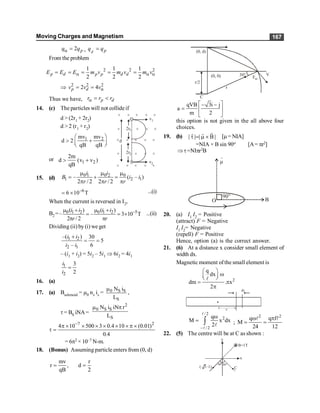 Moving Charges and Magnetism 167
2
a = p
q q , =
d p
q q
From the problem
2
1
2
a
= = =
p d p p
E E E m v 2 2
1 1
2 2
a a
= =
d d
m v m v
Þ 2 2 2
2 4 a
= =
p d
v v v
Thus we have, a = <
p d
r r r
14. (c) The particles will not collideif
–
Å v2
v1
2r1
2r2
d
× × × × ×
× × × ×
× × × × ×
× × × ×
× × × × ×
d > (2r1 + 2r2)
d > 2 (r1 + r2)
1 2
mv mv
d 2
qB qB
æ ö
> +
ç ÷
è ø
or 1 2
2m
d (v v )
qB
> +
15. (d)
0 1 0 2 0
1 2 1
– ( – )
2 / 2 2 / 2
m m m
= + =
p p p
i i
B i i
r r r
–6
6 10 T
= ´ ...(i)
When the current is reversed in I2,
B2 =– –5
0 1 2 0 1 2
( ) ( )
– 3 10 T
2 / 2
i i i i
r r
m + m +
= = ´
p p
...(ii)
Dividing (ii) by (i) we get
1 2
2 1
–( ) 30
5
– 6
i i
i i
+
= =
– (i1 + i2) = 5i2 – 5i1 Þ 6i2 = 4i1
1
2
3
2
i
i
=
16. (a)
17. (a) Bsolenoid = m0 ns is = 0 S S
S
N i
L
m
,
t = BS iNA=
2
0 S S
S
N i iN r
L
m p
7 2
4 10 500 3 0.4 10 (0.01)
0.4
-
p ´ ´ ´ ´ ´ ´ p ´
t =
= 6p2 × 10–7 N-m.
18. (Bonus) Assuming particle enters from (0, d)
mv r
r , d
qB 2
= =
(0, d)
r/2
(0, 0) 30°
Fm
V
r
C
qVB 3i j
a
m 2
é ù
- -
= ê ú
ë û
this option is not given in the all above four
choices.
19. (b) | | | B|
t = m ´
r
r r
[m = NIA]
=NIA × B sin 90o [A= pr2]
Þt=NIpr2B
20. (a) I1
I2
= Positive
(attract) F = Negative
I1
I2
= Negative
(repell) F = Positive
Hence, option (a) is the correct answer.
21. (6) At a distance x consider small element of
width dx.
Magnetic moment ofthe small element is
2
q
dx
dm . x
2
æ ö
w
ç ÷
è ø
= p
p
l
x
dx
/ 2
2
/ 2
q
M x dx
2
-
w
= ò
l
l
l ;
2 2
q q f
M
24 12
w p
= =
l l
22. (5) The centre will be at C as shown :
y
x
B=1T
(– 3–1) C
60°30°
 
