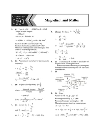 Magnetism and Matter 169
1. (c) Here, 30 ,
q = ° t= 0.018 N-m, B =0.06T
Torque on a bar magnet :
sin
t = q
MB
0.018 0.06 sin 30
= ´ ´ °
M
2
1
0.018 0.06 0.6 A-m
2
Þ = ´ ´ Þ =
M M
Position of stable equilibrium (q = 0°)
Position of unstable equilibrium (q = 180°)
Minimumworkrequiredtorotatebar magnetfrom
stable to unstable equilibrium
cos180 ( cos0 )
D = - = - °- - °
f i
U U U MB MB
2 2 0.6 0.06
= = ´ ´
W MB
2
7.2 10 J
W -
 = ´
2. (a) According to Curie law for paramagnetic
substance,
c µ
C
1
T
Þ 1
2
c
c
=
2
1
C
C
T
T
–4
2
2.8 10
´
c
=
300
350
c2 =
–4
2.8 350 10
300
´ ´
= 3.266 × 10–4
3. (d) Magnetic susceptibility,
I
H
c=
where,
Magneticmoment
I
Volume
=
–6
–6
20 10
10
´
=
= 20 N/m2
Now,
–3 –4
3
20 1
10 3.3 10
3
60 10
c = = ´ = ´
´
4. (b) Corecivity,
0
B
H =
m
and 0
N
B ni n
æ ö
= m =
ç ÷
è ø
l
or, H =
N
i
l
=
100
0.2
× 5.2 = 2600 A/m
5. (Bonus) We have, T = 2
x
I
MB
p

2
1
2
1
2
2
Bx
T
Bx
T
=
or
2
2 2
1 1
cos45 2
2
1.5 cos30 2 3
B B
B B
° ´
æ ö
= =
ç ÷
è ø ° ´ ´
2
2
1
4 2
3 6
B
B
æ ö
= ´
ç ÷
è ø

1
2
9
8 6
B
B
= = 0.46
6. (b) Electromagnet should be amenable to
magnetisation & demagnetization.
 Materials suitable for making electromagnets
should have low retentivity and low coercivity
should be low.
7. (d)
8. (b) Given,
Volume of iron rod, 3
10
V -
= m3
Relative permeability, 1000
r
m =
Number of turns per unit length, n = 10
Magnetic moment of an iron core solenoid,
( 1)
r
M NiA
= m - ´
( 1)
r
V
M Ni
l
Þ = m - ´ ( 1)
r
N
M iV
l
Þ = m - ´
3
2
10
999 0.5 10 499.5 500.
10
M -
-
Þ = ´ ´ ´ = »
CHAPTER
19 Magnetism and Matter
 