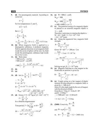 PHYSICS
170
9. (d) For paramagnetic material. According to
curies law
1
T
c µ
For two temperatures T1 and T2
1 1 2 2
T T
c = c
But
I
B
c =
1 2
1 2
1 2
I I
T T
B B
 =
2
2
6 0.3
4 24 0.75 A/m
0.4 0.3 0.4
I
I
Þ ´ = ´ Þ = =
10. (b) When magnetic field is applied to a
diamagnetic substance, it produces magnetic
field in opposite direction so net magnetic field
inside the cavity ofsphere will be zero. So, field
inside the paramagnetic substance kept inside
the cavity is zero.
11. (b) Work done
= MB (cos q1 – cos q2)
= MB (cos 0° – cos 60°)
= MB
4 –4
1 2 10 6 10
1–
2 2
´ ´ ´
æ ö
=
ç ÷
è ø
= 6 J
12. (b)
13. (a)
14. (d) tan
V 3
H 4
q = =
3
tan37º
4
é ù
=
ê ú
ë û
Q

3
V H
4
=
V = 6 × 10–5 T
H=
–5 –5
4
6 10 T 8 10 T
3
´ ´ = ´
 Btotal = 2 2 –5
V H (36 64) 10
+ = + ´
= 10 × 10–5 = 10–4T.
15. (d) Given, I=9 ×10–5 kg m2, B = 16p2 ×10–5 T
T =
15 3
s
20 4
=
In a vibration magnetometer
Time period, T = 2
I
MB
p or M =
2
2
4 I
BT
p
M =
2 5
2
2
2 5
4 9 10
4 A m
3
16 10
4
-
-
p ´ ´
=
æ ö
p ´ ´ ç ÷
è ø
16. (a) W = MB [1– cosq]
W90
o = MB
W60
o = MB
1
2
æ ö
ç ÷
è ø
MB
2
Þ
Þ MB=nMB/2 Þ n = 2
17. (c) The potential energy of a magnetic dipole
m placed in an external magnetic dipole is
U m.B
= -
r
r
.
Therefore, work done in rotating the dipole is-
W = DU= 2mB= 2 × 5.4 ×10-6 × 0.8
= 8.6 × 10-6 Joule.
18. (c) Along the equatorial line, magnetic field
strength
( )
0
3/2
2 2
4
m
=
p
+ l
M
B
r
Given: M = 4JT–1 r= 200 cm = 2 m
l =
6cm
2
= 3 cm = 3 × 10–2 m
 B =
( )
7
3/2
2
2 2
4 10 4
4
2 3 10
-
-
p´
´
p é ù
+ ´
ê ú
ë û
Solving we get, B = 5 × 10–8 tesla
19. (a) Magnetic field due to a bar magnet in the
broad-side on position is given by
B=
0
3/2
2
2
4
4
µ M
r
p é ù
+
ê ú
ë û
l
; M m
= l .
20. (a) Couple acting on a bar magnet of dipole
moment M when placed in a magnetic field, is
given by t = MB sin q
where q is the angle made bythe axis of magnet
with the direction of field.
Giventhem=5Am,2l= 0.2m,q=30º
and B= 15 Wbm–2
 t =MB sinq = (m × 2l) B sin q
= 5 ×0.2 × 15 ×
1
2
=7.5Nm.
21. (2600) Corecivity,
0
B
H =
m
and 0
N
B ni n
æ ö
= m =
ç ÷
è ø
l
or, H =
N
i
l
=
100
0.2
× 5.2 = 2600 A/m
 