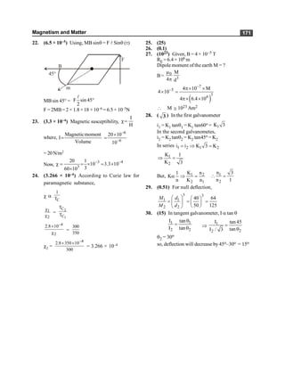 Magnetism and Matter 171
22. (6.5 × 10–5) Using, MB sinq = F l Sinq (t)
B
45°
m
F
MBsin 45° = F sin45
2
°
l
F = 2MB= 2 × 1.8× 18 ×10–6 = 6.5 × 10–5N
23. (3.3 × 10–4) Magnetic susceptibility,
I
H
c=
where,
Magneticmoment
I
Volume
=
–6
–6
20 10
10
´
=
= 20N/m2
Now,
–3 –4
3
20 1
10 3.3 10
3
60 10
c = = ´ = ´
´
24. (3.266 × 10–4) According to Curie law for
paramagnetic substance,
c a
C
1
T
1
2
c
c
=
2
1
C
C
T
T
–4
2
2.8 10
´
c
=
300
350
c2 =
–4
2.8 350 10
300
´ ´
= 3.266 × 10–4
25. (25)
26. (0.1)
27. (1023) Given, B = 4 × 10–5 T
RE = 6.4 × 106 m
Dipole moment ofthe earth M = ?
B= 0
3
M
4 d
m
p
( )
7
5
3
6
4 10 M
4 10
4 6.4 10
-
- p´ ´
´ =
p´ ´
 M @ 1023 Am2
28. ( 3 ) In the first galvanometer
i1 = K1 tanq1 = K1 tan60o = 1
K 3
In the second galvanometes,
i2 = K2 tanq2 = K2 tan45o = K2
In series 1 2 1 2
i i K 3 K
= Þ =
1
2
K 1
K 3
Þ =
But, 1 2
2 1
K n
1
K
n K n
a Þ = 1
2
n 3
n 1
 =
29. (0.51) For null deflection,
3 3
1 1
2 2
40 64
50 125
M d
M d
æ ö æ ö
= = =
ç ÷ ç ÷
è ø
è ø
30. (15) In tangent galvanometer, I a tan q
1 1
2 2
I tan
I tan
q
=
q Þ 1
2
2
I tan 45
tan
I / 3
=
q
q2 = 30o
so, deflection will decrease by 45o–30o = 15o
 