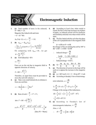PHYSICS
172
1. (c) Total number of turns in the solenoid,
N = 500; I =2A.
Magnetic flux linked with each turn
= 4 × 10–3 Wb
As, N f= LI Þ
N
L
1
f
= = 1 H.
2. (b) total
f = large small
B A
=
2
2
0 0 8 2
(2sin45 ) 4
4 / 2 4 ( )
m m ´
é ù
° ´ ´ =
ê ú
p p´
ë û
l
l
i
i
L L
On comparing with total Mi
f = , we get
2
0 8 2
.
4
m
=
p
l
M
L
3. (a) Emf induced |e| = Blv
B v
I
r
=
l
Force act on the rod due to magnetic field in
opposite direction of velocity
2 2
B v
F BI
r
= =
l
l
Therefore, an equal force must be provided to
move the rod with velocity v.
4. (a) Take a verysmall elementdx at a distance x
from one end then
2
0
1
B xdx B
2
e = - w = - w
ò
l
l
5. (b) Rate ofwork = ;
W
P Fv
t
= =
also
Bvl
F Bil B l
R
æ ö
= = ç ÷
è ø
2 2 2 2 2 2
(0.5) (2) (1) 1
6 6
´ ´
Þ = = =
B v l
P W
R
[Here W = Watts]
6. (d) According to Lenz's law, when switch is
closed, the flux in the loop increases out of plane
of paper, so induced current will be clockwise
andsimillarlyanticlockwise when switch will be
open.
7. (a) Theflux linked with the coilwhen the plane
ofthe coil is perpendicular to the magnetic field
is
f= nAB cos q = nAB.
the change in flux on rotating the coil by180° is
df= nAB– (–nAB) = 2nAB
 induced charge =
d
R
f
=
2nAB
R
=
2 100 0.001 1
10
´ ´ ´
 Induced charge = 0.02 C.
8. (b)
2 1 BA 0 BA
Q
R R R R
f - f
Df -
= = = =
9. (a) The direction of current in the loop will be
such as to oppose the increase in the magnetic
field.
10. (d) |e|= BlVsin q=0.1×2 ×20 sin 30
o
=2volt
11. (b) According to faraday’s law of electromag-
netic induction,
d
e
dt
- f
=
di 15
L 25 L 25
dt 1
´ = Þ ´ = or
5
L H
3
=
Change in the energy of the inductance,
( )
2 2 2 2
1 2
1 1 5
E L i –i (25 –10 )
2 2 3
D = = ´ ´
5
525 437.5J
6
= ´ =
12. (a) According to Faraday's law of
electromagnetic induction,
f
e =
d
dt
Also, e = iR

f
=
d
iR
dt
Þ f =
ò ò
d R idt
CHAPTER
20 Electromagnetic Induction
 