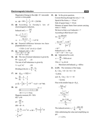 Electromagnetic Induction 173
Magnitudeof changein flux (df)= R ×area under
current vs time graph
or, df=
1 1
100 10
2 2
´ ´ ´ = 250 Wb
13. (d) According to Faraday’s law of
electromagnetic induction,
Induced emf, e =
Ldi
dt
5 – 2
50
0.1sec
L
æ ö
= ç ÷
è ø
Þ
50 0.1 5
3 3
L
´
= = = 1.67 H
14. (a) Potential difference between two faces
perpendicular to x-axis
= lV.B –2
2 10 (6 0.1) 12mV
= ´ ´ =
15. (a) Induced, emF, e = Bvl
= 0.3 × 10–4 ×5 ×20
=3×10–3V=3mV.
16. (d) The rate of mutual inductance is given by
M = m0n1n2
2
1
r
p ...(i)
The rate of self inductance is given by
2 2
0 1 1
L n r
= m p ...(ii)
Dividing (i) by(ii) 2
1
n
M
L n
Þ =
17. (a) coil ( )
Q NQ i
= µ
So,
1 1
2 2
Q i
Q i
= 3
2
=
or
3
2 1
2 2
10
3 3
Q Q -
= = ´ = 6.67 × 10–4 Wb
18. (c)
Magnetic moment, M = NIA
dQ = rdx
dI = .
2
dQ
w
p
dM = dI × A
=
2
0
. .
2
x x dx
r
w
p
p l
Þ M =
3
0
0
n x dx
r
p ò
l
l
=
3
.
4
n
p
rl
19. (b) In the given question,
Current flowing through the wire, I = 1A
Speed of the frame, v = 10 ms–1
Side of square loop, l = 10 cm
Distance of square frame from current carrying
wires x=10cm.
We have to find, e.m.f induced e = ?
According to Biot-Savart’s law
0
2
Idlsin
B
4 x
m q
=
p
=
( )
7 1
2
1
4 10 1 10
4
10
- -
-
p´ ´
´
p
= 10–6
Induced e.m.f. e = Blv
= 10–6 × 10–1 × 10 = 1 mv
20. (a) Induced emfin a coil,
d
e NBAsin t
dt
f
= - = w
Also, e = e0 sin wt
 Maximum emfinduced, e0 = nBAw
21. (1.25) The resistance of the loops,
R1 = 2pr1 ×10 =2p×0.1 ×10
=6.28W.
and R2 = 2pr2 = 2p×1 ×10
=62.8W.
Flux in the smaller loop, f= B2A1
=
2
0 2
1
2
2
i
r
r
m
p
=
2
0 1
2
2
2
V
r
R
r
é ù
m p
ê ú
ë û
=
2
0 1
2
2
[4 2.5 ]
2
t
r
R
r
+
m p
The induced current, i1 =
1 1
[ / ]
e d dt
R R
f
=
After substituting the value and simplifying we
get
i = 1.25A.
 