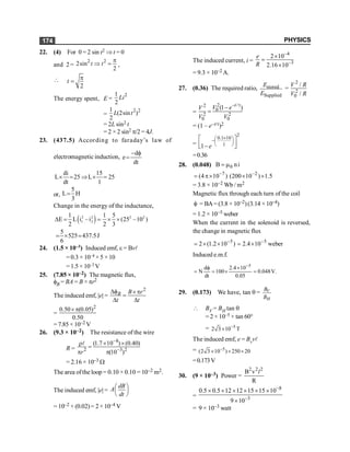 PHYSICS
174
22. (4) For 0 = 2 sin t2 Þ t = 0
and 2=
2 2
2sin
2
t t
p
Þ = ,

2
t
p
=
The energy spent, E =
2
1
2
Li
=
2 2
1
(2sin )
2
L t
= 2L sin2 t
= 2 × 2 sin2 p/2 = 4J.
23. (437.5) According to faraday’s law of
electromagnetic induction,
d
e
dt
- f
=
di 15
L 25 L 25
dt 1
´ = Þ ´ =
or,
5
L H
3
=
Change in the energy of the inductance,
( )
2 2 2 2
1 2
1 1 5
E L i –i (25 –10 )
2 2 3
D = = ´ ´
5
525 437.5J
6
= ´ =
24. (1.5 × 10–3) Induced emf, e = Bvl
= 0.3 × 10–4 ×5 ×10
= 1.5 × 10–3 V
25. (7.85 × 10–2) The magnetic flux,
fB = BA = B × pr2
The induced emf, |e| =
2
B B r
t t
Df ´ p
=
D D
=
2
0.50 (0.05)
0.50
´ p
= 7.85 × 10–2 V
26. (9.3 × 10–2) The resistance of the wire
R =
8
2 3 2
(1.7 10 ) (0.40)
(10 )
r
-
-
´ ´
r
=
p p
l
= 2.16 × 10–3 W
The area ofthe loop = 0.10 × 0.10 = 10–2 m2.
The induced emf, |e| =
dB
A
dt
æ ö
ç ÷
è ø
= 10–2 × (0.02)= 2× 10–4 V
The induced current, i =
4
3
2 10
2.16 10
e
R
-
-
´
=
´
= 9.3 × 10–2 A.
27. (0.36) The required ratio, stored
Supplied
E
E
=
2
2
0
/
/
V R
V R
=
2 /
2
0
2 2
0 0
(1 )
t
V e
V
V V
- t
-
=
= (1 – e–t/t)2
=
2
0.1 10
1
1 e
´
æ ö
-ç ÷
è ø
é ù
ê ú
-
ë û
=0.36
28. (0.048) i
n
B 0
m
=
5
.
1
)
10
200
(
)
10
4
( 2
7
´
´
´
p
= -
-
= 3.8 × 10–2 Wb / m2
Magnetic flux through each turn of the coil
f = BA= (3.8 × 10–2)(3.14 × 10–4)
= 1.2 × 10–5 weber
When the current in the solenoid is reversed,
the change in magnetic flux
weber
10
4
.
2
)
10
2
.
1
(
2 5
5 -
-
´
=
´
´
=
Induced e.m.f.
.
V
048
.
0
05
.
0
10
4
.
2
100
dt
d
N
5
=
´
´
=
f
=
-
29. (0.173) We have, tan q = V
H
B
B
 BV = BH tan q
= 2 × 10–5 × tan 60°
= 5
2 3 10 T
-
´
The induced emf, e = Bvvl
= 5
(2 3 10 ) 250 20
-
´ ´ ´
=0.173V
30. (9 × 10–3) Power =
2 2 2
B v
R
l
=
8
3
0.5 0.5 12 12 15 15 10
9 10
-
-
´ ´ ´ ´ ´ ´
´
= 9 × 10–3 watt
 
