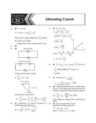 Alternating Current 175
1. (d) I = 2 sin wt
V 5cos t
= w = 5sin t
2
p
æ ö
- w
ç ÷
è ø
Since, there is a phase difference of
2
p
between
the current and voltage
 Average power over a complete cycle is zero.
2. (d)
3. (d)
V
R
Vs
Pure resistor
V
R
V
L
L-R series circuit
For pure resistor circuit, power
2
2
V
P V PR
R
= Þ =
q
R
Z XL
Phasor diagram
Z = impedance
R
cos
Z
q =
For L-R series circuit, power
2
2 2
1
2
V V R PR R
P cos . . R P
Z Z Z Z
Z
æ ö
= q = = = ç ÷
è ø
4. (c) Impedance at resonant frequency is
minimum in series LCRcircuit.
So,
2
2
fC
2
1
fL
2
R
Z ÷
ø
ö
ç
è
æ
p
-
p
+
=
5. (b) R= XL = 2XC
2 2
L C
Z R (X X )
= + -
= 2 2
C C C
(2X ) (2X X )
+ -
= 2 2
C C
4X X
+
f
Z
R
X –XC
L
C
5R
5X
2
= =
L C C C
C
X X 2X X
tan
R 2X
- -
f = =
Þ
1 1
tan
2
- æ ö
f = ç ÷
è ø
6. (c) f
´
I
´
= cos
V
P s
.
m
.
r
s
.
m
.
r f
I
= cos
V
2
1
0
0
3
1
100 (100 10 )cos / 3
2
-
= ´ ´ ´ p
2.5W
=
7. (c) Frequency
1
f
2 LC
=
p
6
1
2 3.14 24 2 10-
=
´ ´ ´
23Hz
;
8. (d) The transformer convertsA.C. high voltage
intoA.C. low voltage, but it does not cause any
change in frequency. The formula for voltage is
s
s
p
N
E
N
= × Ep
5000
20 200V
500
= ´ =
Thus, output has voltage 200 V and frequency
50Hz.
9. (d) In case of series RLC circuit,
Equation of voltage is given by
( )2
2 2
V = + -
R L C
V V V
Here, V = 220 V; VL = VC = 300 V
CHAPTER
21 Alternating Current
 
