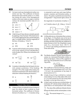 PHYSICS
14
17. An insect crawlsup a hemispherical surfacevery
slowly (see fig.). The coefficient of friction
between the insect and the surface is 1/3. If the
line joining the center of the hemispherical
surface to the insect makes an angle a with the
vertical, the maximum possible value of a is
given by
(a) cot a = 3 a
(b) tan a = 3
(c) sec a = 3
(d) cosec a = 3
18. Aball of mass0.2 kg is thrown verticallyupwards
by applying a force by hand. If the hand moves
0.2 m while applying the force and the ball goes
upto 2 m height further, find the magnitude of
the force. (Consider g = 10 m/s2).
(a) 4N (b) 16N
(c) 20N (d) 22N
19. A person with his hands in his pockets is skating
on ice at the velocity of 10 m/s and describes a
circle ofradius 50 m. What is hisinclination with
vertical?
(a)
1 1
tan
10
- æ ö
ç ÷
è ø
(b) 1 3
tan
5
- æ ö
ç ÷
è ø
(c) ( )
1
tan 1
- (d) 1 1
tan
5
- æ ö
ç ÷
è ø
20. A monkeyis decending from the branch ofa tree
with constant acceleration. If the breaking
strength is 75% ofthe weight of the monkey, the
minimum acceleration with which monkeycan
slide down without breaking the branch is
(a) g (b)
4
g
3
(c)
4
g
(d)
2
g
Numeric Value Answer
21. A block of mass m is placed on top of a block of
mass 2m which in turn is placed on fixed
horizontal surface. The coefficient of friction
between all surfaces is µ = 1. A massless string
is connected to each mass and wraps halfway
around a massless and frictionless pulley, as
shown. The pulley is pulled by horizontal force
ofmagnitude F = 6mg towards right as shown. If
the magnitude of acceleration of pulley is
X
2
m/s2, find the value of X . (Take g = 10 m/s2)
/////////////////////////////////////////////////////////////
m
2m
F = 6mg
22. A 40 kg slabrests on a frictionlessfloor as shown
in the figure. A 10 kg block rests on the top of
theslab. The staticcoefficient of friction between
the block and slabis 0.60 while the coefficient of
kinetic friction is 0.40. The 10 kg block is acted
upon by a horizontal force 100 N. If
g = 9.8 m/s2, the resulting acceleration (in m/s2)
of the slab will be
40 kg
10 kg
B
A
100 N
23. Twoblocks ofmasses 5 kg and 3 kg are placed in
contact on a horizontal frictionless surface as
shown in the figure. Aforce of 4N is applied on
mass 5 kg. The acceleration (in m/s2) of the mass
3 kg will be
4 N
5 kg
3 kg
24. The coefficient of friction between a body and
the surface ofan inclined plane at 45° is 0.5. Ifg
= 9.8 m/s2, the acceleration of the body in
downwards in m/s2 is
25. A body of mass 0.4 kg is whirled in a vertical
circle making 2 rev/sec. Ifthe radius ofthe circle
is 1.2 m, then tension (in N) in the string when
the body is at the top of the circle, is
26. A block starts moving up an inclined plane of
inclination 30° with an initial velocity of v0. It
comes back to its initial position with velocity
0
.
2
v
Thevalue ofthecoefficient of kineticfriction
between the block and the inclined plane is close
to .
1000
I
The nearest integer to I is _________.
 