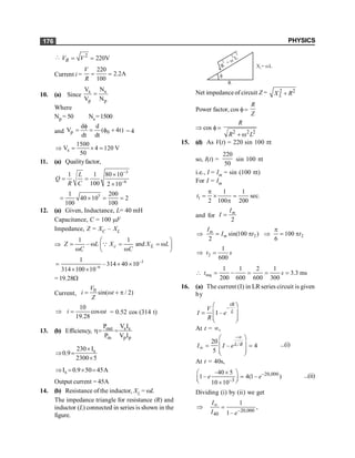 PHYSICS
176
 2
220V
= =
R
V V
Current i =
220
2.2A
100
= =
V
R
10. (a) Since
s s
p p
V N
V N
=
Where
Np = 50 Ns=1500
and p 0
d d
V ( 4t)
dt dt
f
= = f + = 4
s
1500
V 4 120 V
50
Þ = ´ =
11. (a) Qualityfactor,
3
6
1 1 80 10
100 2 10
L
Q
R C
-
-
´
= =
´
3
1 200
40 10 2
100 100
= ´ = =
12. (a) Given, Inductance, L= 40 mH
Capacitance, C = 100 mF
Impedance, Z = XC – XL
Þ
1 1
– and
æ ö
= w = = w
ç ÷
w w
è ø
Q c L
Z L X X L
C C
–3
–6
1
–314 40 10
314 100 10
= ´ ´
´ ´
= 19.28W
Current,
0
sin( / 2)
V
i t
Z
= w + p
10
cos
19.28
i t
Þ = w = 0.52 cos (314 t)
13. (b) Efficiency, out s s
in p p
P V I
P V I
h= =
s
230 I
0.9
2300 5
´
Þ =
´
s
I 0.9 50 45A
Þ = ´ =
Output current = 45A
14. (b) Resistance of the inductor, XL = wL
The impedance triangle for resistance (R) and
inductor (L) connected in series is shown in the
figure.
X = L
w
L
R
f
R
+
L
2
2
w
2
Net impedance of circuit Z = 2 2
L
X R
+
Power factor, cos f=
R
Z
Þ cos f =
2 2 2
R
R L
+ w
15. (d) As V(t) = 220 sin 100 pt
so, I(t) =
220
50
sin 100 pt
i.e., I = Im = sin (100 pt)
For I = Im
1
1 1
sec.
2 100 200
t
p
= ´ =
p
and for
2
m
I
I =
2
sin(100 )
2
m
m
I
I t
Þ = p 2
100
6
t
p
Þ = p
2
1
600
t s
Þ =
req
1 1 2 1
3.3 ms
200 600 600 300
t s
 = - = = =
16. (a) The current (I) in LR series circuit is given
by
–
1–
tR
L
V
I e
R
æ ö
ç ÷
=
ç ÷
è ø
At t = ¥,
–
/
20
– 4
5
L R
I I e
¥
¥
æ ö
ç ÷
= =
ç ÷
è ø
...(i)
At t = 40s,
–20,000
–3
–40 5
1– 4(1– )
10 10
e e
´
æ ö
=
ç ÷
è ø
´
...(ii)
Dividing (i) by (ii) we get
–20,000
40
1
,
1–
I
I e
¥
Þ =
 