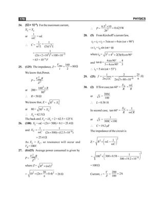 PHYSICS
178
24. (63×10–9) For the maximum current,
XC = XL
or
1
C
w
= wL
 C = 2 2
1 1
(2 )
L f L
=
w p
= 3 2 3
1
(2 2 10 ) 100 10-
p´ ´ ´ ´
= 63 × 10–9 F
25. (125) The impedance, Z =
160
80
2
rms
V
i
= = W
We know that,Power,
P =
2
rms
2
V R
Z
or 200=
2
2
160
80
R
´
 R = 50 W
We know that, Z = 2 2
L
R X
+
or 80= 2 2
50 L
X
+
 XL = 62.5 W
The back emf, VL = iXL = 2 × 62.5 = 125 V.
26. (100) XL = wL= (2p× 500) ×8.1 = 25.4W
and 6
1 1
(2 500) (12.5 10 )
C
X
C -
= =
w p´ ´ ´
25.4
= W
As XL = XC, so resonance will occur and
VR =100V.
27. (0.625) Average power consumed is given by
P =
2
rms
2
V R
Z
,
where Z = 2 2
( )
+ w
R L
=
2 2
30
10 (2 0.4)
+ p´ ´
p
= 26 W
 P =
2
2
6.5 10
0.625W
26
´
=
28. (5) From Kirchoff’s current law,
3 1 2 3sin 4sin ( 90 )
i i i t t
= + = w + w + °
Þ i3 = i0 sin (wt + f)
where i0 = 2 2
3 4 2(3)(4)cos90
+ + °
and
4sin90 4
tan
3 4cos90 3
°
f = =
+ °
 i3 = 5 sin (wt + 53°)
29. (25)
6
1 2 25
2 2 5 80 10
f Hz
LC -
= = =
p
p p ´ ´
30. (2) If first case,tan 60° = L
X
R
L
R
w
=
or 3 =
300
100
L
 L =0.58 H
In second case, tan 60° =
1
C
X
R CR
=
w
or 3 =
1
300 100
C ´
 C = 19.2 µF
The impedance of the circuit is
Z =
2
2 1
R L
C
æ ö
+ w -
ç ÷
w
è ø
=
2
2
6
1
300 0.58
100
300 19.2 10-
æ ö
´ -
+ ç ÷
´ ´
è ø
= 100 W
Current, i =
V
Z
=
200
2A
100
=
 
