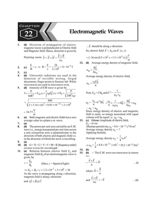 Electromagnetic Waves 179
1. (d) Direction of propagation of electro-
magnetic waves is perpendicular to Electric field
and Magnetic field. Hence, direction is given by
Poynting vector
0
E B
S E H
´
= ´ =
m
ur ur
u
r ur uu
r
.
2. (c)
–8
8
E E 24
= c B = = = 8×10 T
B c 3 10
Þ
´
3. (c)
4. (d) Ultravoilet radiations are used in the
detection of invisible writing, forged
documents, finger prints in forensic lab. While
microwaves are used in microwave oven.
5. (d) Intensity of EM wave is given by
2
av 0 0
2
P 1
I U .c E c
2
4 R
= = = e ´
p
0 2
0
P
E
2 R c
Þ =
p e
2 12 8
800
2 3.14 (4) 8.85 10 3 10
-
=
´ ´ ´ ´ ´ ´
=
V
54.77
m
6. (a) Both magnetic and electric fields havezero
average value in a plane e.m. wave.
7. (a)
8. (d) The power per unit area carried by an E.M.
wave i.e., energytransported per unit time across
a unit crossection area is perpendicular to the
direction of both electric and magnetic field i.e.
in the direction of which the wave is travelling.
9. (a)
10. (d) G> X>U> V>I >M >R[frequencyorder]
reverse is true for wavelength
11. (a) Relation between electric field E0 and
magneticfield B0 ofan electromagnetic wave is
given by
0
0
E
c
B
= (Here, c = Speed of light)
7 8
0 0 1.2 10 3 10 36
E B c -
Þ = ´ = ´ ´ ´ =
As the wave is propagating along x-direction,
magnetic field is along z-direction
and ˆ
ˆ ˆ
( ) ||
E B C
´
E

r
should be along y-direction.
So, electric field 0 sin ( , )
E E E x t
= ×
r r
3 11 ˆ
[ 36sin(0.5 10 1.5 10 ) ]
V
x t j
m
= - ´ + ´
12. (d) Average energy density of magnetic field,
2
0
B
0
B
u
4
=
m
.
Average energy density of electric field,
2
0 0
E
E
u
4
e
=
Now, E0 = CB0 and C2 =
0 0
1
m Î
uE =
2 2
0
0
C B
4
e
´
2
2
0 0
0 B
0 0 0
B
1
B u
4 4
e
= ´ ´ = =
m e m
 uE = uB
Since energy density of electric and magnetic
field is same, so energy associated with equal
volume will be equal i.e., uE = uB
13. (c) Given:Amplitude of electricfield,
E0 = 4 v/m
Absolute permitivity, e0 = 8.8 × 10–12 c2/N-m2
Average energy density uE = ?
Applying formula,
Average energy density uE =
2
0
1
4
E
e
ÞuE =
12 2
1
8.8 10 (4)
4
-
´ ´ ´ =35.2 ×10–12 J/m3
14. (b)
15. (b) Q The E.M. wave are transverse in nature
i.e.,
=
k E
H
´
=
m
r r
r
…(i)
where =
m
r
r B
H
and
´
= -
we
r r
r
k H
E …(ii)
CHAPTER
22 Electromagnetic Waves
 