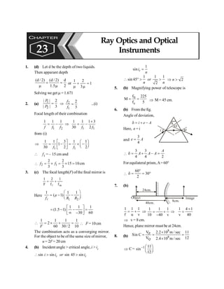 Ray Optics and Optical Instruments 181
1. (d) Let d be the depth of two liquids.
Then apparant depth
2
d
5
.
1
)
2
/
d
(
)
2
/
d
(
=
m
+
m
or 1
3
2
1
=
m
+
m
Solving we get m = 1.671
2. (a)
1
2
| | 2
| | 3
P
P
= Þ 2
1
2
3
f
f
= ...(i)
Focal length of their combination
1 2
1 1 1
f f f
= - Þ
1 1
1 1 1 3
30 2
f f
´
= -
from (i)
Þ
1 1
1 1 3 1 1
1
30 2 2
f f
é ù æ ö
= - = ´ -
ç ÷
ê ú è ø
ë û
 f1 = – 15 cm and
 2 1
2 2
15 10cm
3 3
f f
= ´ = ´ =
3. (c) The focal length(F) ofthe final mirror is
m
1 2 1
F f f
= +
l
Here
1 2
1 1 1
( 1)
µ
f R R
æ ö
= - -
ç ÷
è ø
l
1 1 1
(1.5 1)
30 60
é ù
= - - =
ê ú
¥ -
ë û
1 1 1
2
60 30/ 2 10
F
1
 = ´ + =  F = 10cm
The combination acts as a converging mirror.
For the object to be of the same size of mirror,
u = 2F= 20 cm
4. (b) Incident angle > critical angle, i > ic
sin sin c
i i
 > sin 45 sin c
or i
>
1
sin c
i
n
=
1 1 1
sin 45
2
or
n n
 ° > > 2
n
Þ >
5. (b) Magnifying power of telescope is
0
e
f 225
M
f 5
= = Þ M = 45 cm.
6. (b) From the fig.
Angle of deviation,
i e A
d = + -
Here, e = i
A
i
d
e
and
3
4
e A
=

3 3
–
4 4 2
A
A A A
d = + =
For equilateral prism,A=60°

60
30
2
°
d = = °
7. (b)
//////////////
/
/
/
/
/
/
/
/
/
/
/
/
/
/
/
/
/
/
/
/
/
/
/
/
Object Image
24cm.
40cm.
8cm.
1 1 1
f u v
= + Þ
1 1 1
10 40 v
= +
-
Þ
1 4 1
v 40
+
=
Þ v = 8 cm.
Hence, plane mirror must be at 24cm.
8. (b)
8
P
8
Q
V 2.2 10 m / sec 11
Sin C
V 12
2.4 10 m / sec
´
= = =
´
Þ C= 1 11
sin
12
- æ ö
ç ÷
è ø
CHAPTER
23
Ray Optics and Optical
Instruments
 