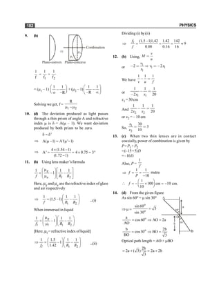 PHYSICS
182
9. (b)
m2
m1
Þ
Plano-convex Plano-concave
Combination
1
f
=
1
1
f
+
2
1
f
= (m1 – 1)
1 1
R
æ ö
-
ç ÷
è ø
¥ -
+ (m2 – 1)
1 1
–R
æ ö
-
ç ÷
¥
è ø
Solving we get, f =
1 2
R
m -m
10. (d) The deviation produced as light passes
through a thin prism of angle A and refractive
index m is d = A(m – 1). We want deviation
produced by both prism to be zero.
'
d = d
Þ A( 1) A'( ' 1)
m - = m -
Þ
4 (1.54 1)
A' 4 0.75 3
(1.72 1)
´ -
= = ´ = °
-
11. (b) Using lens maker’s formula
1 2
1 1 1
–1 –
g
a
f R R
m
æ öé ù
=ç ÷ê ú
ç ÷
m ë û
è ø
Here, mg and ma are the refractive index of glass
and air respectively
1 2
1 1 1
(1.5 –1) –
f R R
æ ö
Þ = ç ÷
è ø
...(i)
When immersed in liquid
1 2
1 1 1
–1 –
g
l l
f R R
m
æ öæ ö
=ç ÷ç ÷
ç ÷
m è ø
è ø
[Here, ml = refractive index of liquid]
1 2
1 1.5 1 1
–1 –
1.42
l
f R R
æ ö
æ ö
Þ = ç ÷
ç ÷
è øè ø
...(ii)
Dividing (i) by(ii)
(1.5 –1)1.42 1.42 142
9
0.08 0.16 16
l
f
f
Þ = = = »
12. (b) Using,
v
M
u
<
or
1
1 1
1
2 2
v
v x
x
, < Þ < ,
We have
1 1 1
v u f
, <
or
1 1
1 1 1
2 20
x x
, <
,
x1 = 30 cm
And
2 2
1 1 1
2 20
x x
, <
or x2 = – 10 cm
So,
1
2
30
3
10
x
x
< <
13. (c) When two thin lenses are in contact
coaxially, power of combination is given by
P= P1 + P2
=(–15+5)D
=–10D.
Also, P =
1
f
Þ
1 1
10
f
P
= =
-
metre

1
100 cm 10 cm.
10
f
æ ö
= - ´ = -
ç ÷
è ø
14. (d) From the given figure
As sin 60o = m sin 30o
Þ m =
o
o
sin60
3
sin 30
=
o
a
cos60 AO 2a
AO
= Þ =
o
b 2b
cos30 BO
BO 3
= Þ =
Optical path length =AO + mBO
2b
2a ( 3) 2a 2b
3
= + = +
 