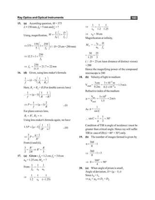 Ray Optics and Optical Instruments 183
15. (a) According question, M = 375
L= 150 mm, f0 = 5 mm andfe =?
Using, magnification,
0
1
e
L D
M
f f
æ ö
+
ç ÷
è ø
;
150 250
375 1
5 e
f
æ ö
Þ = +
ç ÷
è ø
(QD=25cm=250mm)
250
12.5 1
e
f
Þ = +
250
21.7 22
11.5
e
f mm
Þ = = »
16. (d) Given, using lens maker's formula
1 2
1 1 1
( 1)
k
f R R
æ ö
= - -
ç ÷
è ø
Here, R1 = R2 = R (For double convex lens)
1 1 1
( 1)
f R R
æ ö
 = m - -
ç ÷
è ø
-
1 2
( 1)
P
f R
Þ = = m - ...(i)
For plano convex lens,
1 2
',
R R R
= = ¥
Using lens maker's formula again, we have
( )
1 1
1.5 1
'
P
R
æ ö
= m - -
ç ÷
è ø
¥
...(ii)
3 1
2 '
P
R
m -
Þ =
From(i)and(ii),
3 '
'
2 2 3
R R
R
R
= Þ =
17. (a) Given : f0 = 1.2 cm; fe = 3.0 cm
u0 = 1.25 cm; M¥ = ?
From
0 0 0
1 1 1
f v u
= -
Þ
0
1 1 1
1.2 ( 1.25)
= -
-
v
Þ
0
1 1 1
1.2 1.25
= -
v
Þ v0 = 30 cm
Magnification at infinity,
¥
M = 0
0
- ´
e
v D
u f
=
30 25
1.25 3
´
(Q D = 25cm least distance of distinct vision)
=200
Hence the magnifying power of the compound
microscope is 200
18. (b) Velocityoflight in medium
Vmed =
2
9
3cm 3 10 m
0.2ns 0.2 10 s
-
-
´
=
´
= 1.5 m/s
Refractive index of themedium
8
air
med
V 3 10
2m/s
V 1.5
´
m = = =
As
1
µ
sin C
=

1 1
sin C 30
2
= = = °
m
Condition of TIR is angle of incidence i must be
greater than critical angle. Hence ray will suffer
TIR in caseof (B) (i = 40° > 30°) only.
19. (b) The number of images formed is given by
360
n 1
= -
q
Þ
360
1 3
- =
q
360
90
4
°
Þ q = = °
20. (a) When angleof prism is small,
Angle of deviation, D = (m – 1) A
Since lb < lr
Þ mr < mb Þ D1 < D2
 
