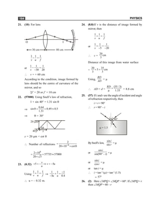 PHYSICS
184
21. (10) For lens
30 cm 80 cm
I
O
1 1 1
v u f
- =
or
1 1 1
30 20
v
- =
-
 v = + 60 cm
According to the condition, image formed by
lens should be the centre of curvature of the
mirror, and so
2f’ = 20 or f’ = 10 cm
22. (57000) Using Snell’s law of refraction,
1 × sin 40° = 1.31 sin q
Þ
0.64
sin 0.49 0.5
1.31
q = = »
Þ q = 30°
x
40°
q
20 m
m
x = 20 µm × cot q
 Number of reflections 6
2
20 10 cot
-
=
´ ´ q
6
2 10
57735 57000
20 3
´
= = »
´
23. (0.32) 5 5
v
v u
u
+ = - Þ = -
Using
1 1 1
v u f
+ = Þ
1 1 1
5 0.4
u u
-
+ =
-
 u = – 0.32 m.
24. (8.8)If v is the distance of image formed by
mirror, then
1 1 1
v u f
+ =
or
1 1 1
5 20
v
+ =
- -
 v =
20
cm
3
Distance of this image from water surface
=
20 35
5 cm
3 3
+ =
Using,
RD
AD
= µ
 AD = d =
(35 / 3)
1.33
RD
=
m = 8.8 cm
25. (57) If i and r are the angleofincident and angle
of refraction respectively, then
i + r= 90°
 r = 90° – i
i
i 90°
r
m = 1.5
BySnell's law,
sin
sin
i
r
= µ
or
sin
sin(90 – )
i
i
° = µ
or
sin
cos
i
i
= µ
or tan i = µ
 i = tan–1
(m) = tan–1
(1.5)
; 57°
26. (2) Here ÐMPQ + ÐMQP = 60°. IfÐMPQ = r
then ÐMQP = 60 – r
 