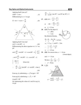 Ray Optics and Optical Instruments 185
Applying Snell’s law at P
sin60° = n sin r ...(i)
Differentiating w.r.t ‘n’ we get
O = sin r + n cos r ×
dr
dn
...(ii)
60°
60°–r
r
r
M
Q
P
60° q
Applying Snell’s law at Q
sin q = n sin (60° – r) ...(iii)
Differentiating the above equation w.r.t ‘n’ we
get
cos q
d
dn
q
= sin (60° – r) + n cos (60° – r) –
dr
dn
é ù
ê ú
ë û
cos q
d
dn
q
= sin (60° – r) – n cos (60° – r)
tan
–
r
n
é ù
ê ú
ë û
[from (ii)]

1
cos
d
dn
q
=
q
[sin (60°–r) +cos(60°–r)tan r]
...(iv)
From eq. (i), substituting 3
n = we get r = 30°
From eq (iii), substituting 3
n = , r = 30°
we get q = 60°
On substituting the values of r and q in eq (iv)
we get
1
cos 60
d
dn
q
=
° [sin 30° + cos 30° tan 30°] = 2
27. (2.5) M =
0
– 1
e
L D
f f
æ ö
+
ç ÷
è ø
or – 40 =
20 25
1
5 e
f
æ ö
- +
ç ÷
è ø
or fe = 2.5 cm
28. (2.5) For the object O,
u = – (PO)
= – 3 cm
Byrefraction formula,
2 1
v u
m m
- = 2 1,
R
m -m
we have
µ1 = 1.5, µ2 = 1, and R = – 5cm

1 1.5
–3
v
- =
1 1.5
–5
-
Þ v = –2.5 cm
29. (30) For concave lens, u = + 10 cm
(virtual object)
and v =+ 15cm
We have
1 1
15 10
-
+ +
=
1
f
 f = –30cm.
30. ( 2 )
45°
30°
30°
µ =
sin 45
sin 30
°
°
=
1/ 2
1/2
= 2 .
 