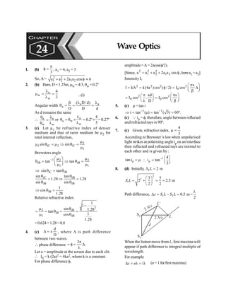 PHYSICS
186
1. (b)
3
p
f = , a1 = 4, a2 = 3
So, A= 2 2
1 2 1 2
a a 2a a cos 6
+ + f »
2. (b) Here, D = 1.25m, mw = 4/3, qw =0.2º
a
w
w
4
3
l
m = =
l
...(i)
Angular width a a
a
( D/d)
D D d
l l
b
q = = =
As d remains the same
 a a
w w
q l
=
q l
or a
a w
w
4
0.2º
3
l
q = q ´ = ´
l
= 0.27º
3. (c) Let µ1 be refractive index of denser
medium and that of rarer medium be µ2 for
total internal reflection,
2
1 iC 2 iC
1
sin sin
m
m q = m Þ q =
m
Brewsters angle
1 2 2
iB iB
1 1
tan tan
- æ ö
m m
q = Þ q =
ç ÷
m m
è ø
iC iB
sin tan
Þ q = q
iC iB
iB iB
sin tan
1.28 1.28
sin sin
q q
= Þ =
q q
iB
1
cos
1.28
Þ q =
Relative refractive index
2
2 iB
iB
1 iB
1
1
sin 1.28
tan
1
cos
1.28
-
m q
= = q = =
m q
=0.624×1.28=0.8
4. (c)
D
d
x
=
D , where D is path difference
between two waves.
 phase difference .
2
D
l
p
=
f
=
Let a = amplitude at the screen due to each slit.
 I0 = k (2a)2 = 4ka2, where k is a constant.
For phase difference f,
amplitude=A= 2acos(f/2).
[Since, f
+
+
= cos
a
a
2
a
a
a 2
1
2
2
2
1
2
,herea1 =a2]
Intensity I,
2 2 2 2
0
x
Ι kA k(4a )cos ( / 2) Ι cos
æ ö
p
= = f = D
ç ÷
è b ø
2 2
0 0
xd x
Ι cos . Ι cos
D
æ ö
p p
æ ö
= =
ç ÷ ç ÷
è ø
l è b ø
5. (c) m = tan i
1 1
i tan ( ) tan ( 3) 60 .
- -
Þ = m = = °
6. (c) Q ip = f, therefore, angle between reflected
and refracted rays is 90º.
7. (c) Given, refractive index,
4
3
m =
According to Brewster’s law when unpolarised
light strikes at polarising angleip on an interface
then reflected and refracted rays are normal to
each other and is given by :
p
tani = m 
1
p
4
i tan
3
- æ ö
= ç ÷
è ø
8. (d) Initially, 2 2 m
=
S L
2
2
1
3 5
2 2.5 m
2 2
æ ö
= + = =
ç ÷
è ø
S L
Path difference, 1 2 0.5 m=
2
x S L S L
l
D = - =
L
L'
2 N/c
2 N/c
S2
S1
d
When the listner move from L, first maxima will
appear if path difference is integral multiple of
wavelength.
For example
1
D = l = l
x n (n= 1 for first maxima)
CHAPTER
24 Wave Optics
 