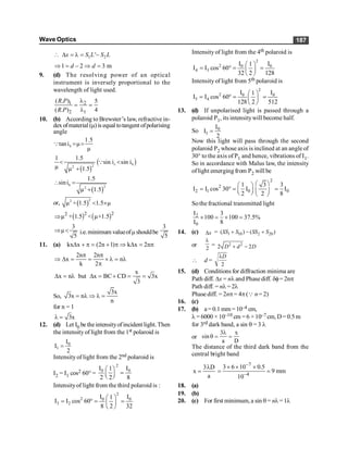 Wave Optics 187
 1 2
'
D = l = -
x S L S L
1 2 3 m
Þ = - Þ =
d d
9. (d) The resolving power of an optical
instrument is inversely proportional to the
wavelength of light used.
1 2
2 1
( . ) 5
( . ) 4
R P
R P
l
= =
l
10. (b) According to Brewster’s law, refractive in-
dexofmaterial (m)is equal totangent ofpolarising
angle
b
1.5
tani μ
μ
= =
Q
( )
( )
c b
2
2
1 1.5
sin i sin i
μ μ 1.5
< <
+
Q
( )
b 2
2
1.5
sini
μ 1.5
 =
+
or, ( )
2
2
μ + 1.5 1.5 μ
< ´
( ) ( )
2 2
2
μ + 1.5 < μ×1.5
Þ
3
μ
5
Þ < i.e.minimum valueofmshouldbe
3
5
11. (a) kx x (2n 1) k x 2n
D + p = + p Þ D = p
2n 2n
x n
k 2
p p
Þ D = = ´ l = l
p
x
x n but x BC CD 3x
3
D = l D = + = =
So,
3x
3x n
n
= l Þ l =
for n = 1
3x
l =
12. (d) Let I0 be theintensityofincident light. Then
the intensity of light from the 1st polaroid is
0
1
I
I
2
=
Intensity of light from the 2nd polaroid is
I2 = I1 cos2 60° =
2
0 0
I I
1
2 2 8
æ ö
=
ç ÷
è ø
Intensityof light from the third polaroid is :
2
2 0 0
3 2
I I
1
I I cos 60
8 2 32
æ ö
= ° = =
ç ÷
è ø
Intensity of light from the 4th polaroid is
2
2 0 0
4 3
I I
1
I I cos 60
32 2 128
æ ö
= ° = =
ç ÷
è ø
Intensity of light from 5th polaroid is
2
2 0 0
5 4
I I
1
I I cos 60
128 2 512
æ ö
= ° = =
ç ÷
è ø
13. (d) If unpolarised light is passed through a
polaroid P1, its intensitywill become half.
So 0
1
I
I
2
=
Now this light will pass through the second
polaroid P2 whose axis is inclined at an angleof
30° to the axis of P1 and hence, vibrations of I1.
So in accordance with Malus law, the intensity
oflight emerging from P2 will be
2
2
2 1 0 0
1 3 3
I I cos 30 I I
2 2 8
æ ö
æ ö
= ° = =
ç ÷ ç ÷
è ø è ø
Sothe fractional transmitted light
2
0
I 3
100 100 37.5%
I 8
´ = ´ =
14. (c) x
D = 1 10 2 20
( ) ( )
SS S SS S
+ - +
or
2
l
= 2 2
2 2
D d D
+ -
 d =
2
D
l
15. (d) Conditions for diffraction minima are
Path diff. Dx = nl and Phase diff. df= 2np
Path diff. = nl =2l
Phase diff. = 2np= 4p(Q n= 2)
16. (c)
17. (b) a =0.1 mm=10–4 cm,
l = 6000 × 10–10 cm =6 ×10–7 cm, D= 0.5 m
for 3rd dark band, a sin q = 3 l
or
3 x
sin
a D
l
q = =
The distance of the third dark band from the
central bright band
3 D
x
a
l
=
7
4
3 6 10 0.5
9 mm
10
-
-
´ ´ ´
= =
18. (a)
19. (b)
20. (c) For first minimum, a sin q= nl=1l
 