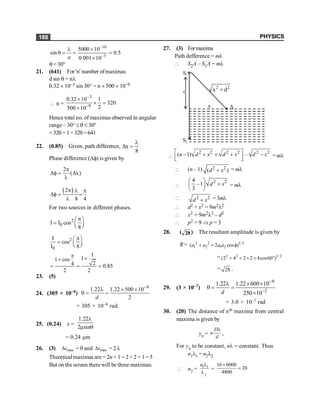 PHYSICS
188
–10
–3
5000 10
sin 0.5
0.001 10
a
l ´
q = = =
´
q =30°
21. (641) For 'n' number ofmaximas
d sin q = nl
0.32 ´ 10–3 sin 30° = n ´ 500 ´ 10–9
 n =
3
9
0.32 10 1
320
2
500 10
-
-
´
´ =
´
Hence total no. of maximas observed in angular
range – 30° £ q £ 30°
=320 +1+320 =641
22. (0.85) Given, path difference, x
8
l
D =
Phase difference (Df) is given by
2
( x)
p
Df = D
l
( )
2
8 4
p l p
Df = =
l
For two sources in different phases,
2
0
I I cos
8
p
æ ö
= ç ÷
è ø
2
0
I
cos
I 8
p
æ ö
= ç ÷
è ø
1
1
1 cos
2
4 0.85
2 2
p +
+
= = =
23. (5)
24. (305 × 10–9)
9
1.22 1.22 500 10
2
d
-
l ´ ´
q = =
= 305 × 10–9 rad.
25. (0.24) x =
1.22
2µsin
l
q
= 0.24 µm
26. (3) max
x
D = 0 and max
x
D = 2 l
Theortical maximas are = 2n+ 1 = 2× 2+ 1= 5
But on the screen therewill be three maximas.
27. (3) Formaxima
Path defference = ml
 S2A – S1A = ml
x A
S1
S2
d
2 2
x d
+

2 2 2 2 2 2
( 1) –
é ù
- + + + -
ê ú
ë û
n d x d x d x = ml
 (n – 1) 2 2
( )
+
d x = ml

2 2
4
–1
3
æ ö
+
ç ÷
è ø
d x = ml
 2 2
+
d x =3ml
 d2 + x2 = 9m2l2
 x2 = 9m2l2 – d2
 p2 = 9 Þ p = 3
28. ( 28) The resultant amplitude is given by
R = 2 2 1/2
1 2 1 2
( 2 cos )
a a a a
+ + f
= 2 2 1/ 2
(2 4 2 2 4cos60 )
+ + ´ ´ °
= 28 .
29. (3 × 10–7)
9
2
1.22 1.22 600 10
250 10
-
-
l ´ ´
q = =
´
d
= 3.0 × 10–7 rad
30. (20) The distance of nth maxima from central
maxima is given by
yn =
D
n
d
l
,
For yn to be constant, nl = constant. Thus
n1l1 = n2l2
 n2 =
2
1 1
n l
l
=
16 6000
20
4800
´
=
 