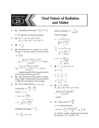 Dual Nature of Radiation and Matter 189
1. (a) According to De-broglie
h
p =
l
or
1
P µ
l
1
P µ
l
represents rectangular hyperbola.
2. (a) Ek = E – f0 =6.2 – 4.2=2.0eV,
Ek = 2 × 1.6 × 10–19 = 3.2 × 10–19 J
3. (d)
2
d
1
I µ
4. (b) Photoelectrons are emitted in A alone.
Energy of electron needed if emitted from
h
A eV
e
u
=
( ) ( )
34 14
A 19
6.6 10 1.8 10
E 0.74eV
1.6 10
-
-
´ ´ ´
 = =
´
( ) ( )
34 14
B 19
6.6 10 2.2 10
E 0.91 eV
1.6 10
-
-
´ ´ ´
= =
´
Incident energy0.825 eV isgreater than EA
(0.74 eV) but less than EB (0.91 eV).
5. (b) The momentum of the photon is energy/
speed of light. In black holes the gravity pull is
so high that even photon cannot escapes.
6. (c) Given, Initial velocity, 0 0
ˆ ˆ
u v i v j
= +
Acceleration,
0 0
qE eE
a
m m
= =
Using v = u + at
0
0 0
ˆ
ˆ ˆ eE
v v i v j tk
m
= + +
2
2 0
0
| | 2
eE t
v v
m
æ ö
 = +ç ÷
è ø
r
de-Broglie wavelength,
h
p
l =
h
mv
Þ l = (Q p = mv)
Initial wavelength, 0
0 2
h
mv
l =
Final wavelength,
2
2 0
0
2
m
h
eE t
v
m
l =
æ ö
+ ç ÷
è ø
2
0
0
0
1
1
2
eE t
mv
l
=
l
æ ö
+ ç ÷
ç ÷
è ø
0
2 2 2
0
2 2
0
1
2
e E t
m v
l
Þ l =
+
7. (b) P1
– P2
= (P1
+ P2
) = P
As
1
P µ
l
1 1 1
or
x y
- =
l l l
1
or
y x
x y
l - l
=
l l l
8. (b) f0
= 4 × 1014
Hz
W0
= hf0
= 6.63 × 10–34
× (4 × 1014
)J
=
34 14
19
(6.63 10 ) (4 10 )
1.6 10
-
-
´ ´ ´
´
=1.66eV
9. (c) using, intensity
nE
I
At
=
n = no. of photoelectrons
–19
–3
–4
n 10 1.6 10
16 10
t 10
´ ´
æ ö
Þ ´ = ´
ç ÷
è ø
or,
12
n
10
t
=
So, effective number of photoelectrons ejected
per unit time = 1012 × 10/100 = 1011
CHAPTER
25
Dual Nature of Radiation
and Matter
 