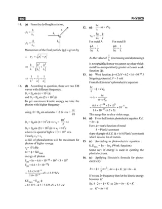 PHYSICS
190
10. (a) From the de-Broglie relation,
1
1
h
p =
l
2
2
h
p =
l
Momentum of the final particle (pf
) is given by
 2 2
1 2
f
p p p
= +
2 2
2 2
1 2
h h h
Þ = +
l l l
2 2 2
1 2
1 1 1
Þ = +
l l l
11. (d) According to question, there are two EM
waves with different frequency,
B1 = B0 sin (p × 107c)t
and B2 = B0 sin (2p × 107c)t
To get maximum kinetic energy we take the
photon with higher frequency
using, B = B0 sin wt and w= 2 pv Þv =
2
w
p
B1 = B0sin (p × 107c)t Þ v1 =
7
10
c
2
´
B2 = B0sin (2p × 107c)t Þ v2 = 107c
where c is speed of light c = 3 × 108 m/s
Clearly, v2 > v1
so KE of photoelectron will be maximum for
photon of higher energy.
v2= 107c Hz
hv = f+ KEmax
energy of photon
Eph = hv = 6.6 × 10–34 × 107 × 3 × 109
Eph = 6.6 × 3× 10–19J
–19
–19
6.6 3 10
eV 12.375eV
1.6 10
´ ´
= =
´
KEmax = Eph–f
= 12.375 – 4.7 = 7.675 eV » 7.7 eV
12. (d) 0
hc
eV
- f =
l
0
hc
v
e e
f
= -
l
For metal A For metal B
A 1
hc
f
=
l
B 1
hc
f
=
l
As the value of
1
l
(increasing and decreasing)
is not specified hence we cannot saythat which
metal has comparatively greater or lesser work
function (f).
13. (a) Work function,f=6.2eV=6.2×1.6×10–19 J
Stopping potential, V = 5 volt
From the Einstein’s photoelectric equation
0
eV
hc
- f =
l
0
hc
eV
Þ l =
f +
34 8
7
19
6.6 10 3 10
10 m
1.6 10 (6.2 5)
-
-
-
´ ´ ´
= »
´ +
This range lies in ultra violet range.
14. (d) FromtheEinstein photoelectricequation K.E.
= hn – f
Here, f= work function of metal
h = Plank's constant
slope of graph of K.E. & n is h(Plank’sconstant)
which is same for all metals.
15. (c) According to photo-electric equation :
K.Emax = hv – hv0 (Work function)
Some sort of energy is used in ejecting the
photoelectrons.
16. (c) Applying Einstein's formula for photo-
electricity
2
1
2
h mv
n = f + ; h K
n = f + ; f= hn – K
Ifwe use 2n frequencythen let the kineticenergy
becomes K'
So, h × 2n = f+ K' Þ 2hn = hn – K + K'
Þ K' = hn + K
 