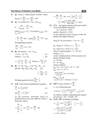 Dual Nature of Radiation and Matter 191
17. (a) Given, l=660nm,Power=0.5kW,t=60ms
Power
nhc p t
P n
t hc
l
= Þ =
l
= 1020
18. (a) As we know, hu = hu0 + K.E.max
or s
incident 0
hc hc
eV
= +
l l
when lincident= l, Vs = 3V and for lincident = 2l,
V5 =1V.

0
hc hc
3eV
= +
l l
...(i)and
0
hc hc
1eV
2
= +
l l
...(ii)
On simplifying (i) and(ii)
0
0
2hc 1 hc
4 .
2
= Þ l = l
l l
19. (b) By using hv – hv0 = Kmax
Þ h (v1 – v0) = K1 ..... (i)
And h(v2 – v0) = K2 ..... (ii)
1 0 1 1 2
0
2 0 2
v v K kv v
1
, Hence v .
v v K K K 1
- -
Þ = = =
- -
20. (b) E = W0 + Kmax Þ hf= WA + KA ...(i)
and 2hf = WB + KB = 2WA + KB ...(ii)
A
B
W 1
W 2
æ ö
=
ç ÷
è ø
Q
Dividing equation (i) by(ii)
A
B
K 1
K 2
=
21. (1.8) From Einstein's photoelectric equation,
1
hc
l = ( )2
1
m 2v
2
f + ....(i)
and
2
hc
l
=
2
1
mv
2
f + ....(ii)
As per question, maximum speed of
photoelectrons in two cases differ by a factor 2
From eqn. (i) & (ii)
1
1 2
2
hc
hc 4hc
4 4
hc
- f
l
Þ = Þ - f = - f
l l
- f
l
2 1
4hc hc
3
Þ - = f
l l 2 1
1 4 1
hc
3
æ ö
Þ f = -
ç ÷
l l
è ø
1 4 350 540
1240
3 350 540
´ -
æ ö
= ´ ç ÷
´
è ø
= 1.8eV
22. (7.7) According to question, there are twoEM
waves with different frequency,
B1 = B0 sin (p × 107c)t
and B2 = B0 sin (2p × 107c)t
To get maximum kinetic energy we take the
photon with higher frequency
using, B = B0 sin wt and w= 2 pv Þv =
2
w
p
B1 = B0sin (p × 107c)t Þ v1 =
7
10
c
2
´
B2 = B0sin (2p × 107c)t Þ v2 = 107c
where c is speed of light c = 3 × 108 m/s
Clearly, v2 > v1
so KE of photoelectron will be maximum for
photon of higher energy.
v2= 107c Hz
hv = f+ KEmax
energy of photon
Eph = hv = 6.6 × 10–34 × 107 × 3 × 109
Eph = 6.6 × 3× 10–19J
–19
–19
6.6 3 10
eV 12.375eV
1.6 10
´ ´
= =
´
KEmax = Eph–f
= 12.375 – 4.7 = 7.675 eV » 7.7 eV
23. (1011) Using, intensity
nE
I
At
=
n = no. of photoelectrons
–19
–3
–4
n 10 1.6 10
16 10
t 10
´ ´
æ ö
Þ ´ = ´
ç ÷
è ø
or,
12
n
10
t
=
So, effective number of photoelectrons ejected
per unit time = 1012 × 10/100 = 1011
24. (1.45 × 106) de-Brogliewavelength,
8
3
14
h 3 10
10
mv 6 10
-
æ ö
´
l = = ç ÷
´
è ø
c
v
é ù
l =
ê ú
ë û
Q
34 14
31 5
6.63 10 6 10
v
9.1 10 3 10
-
-
´ ´ ´
=
´ ´ ´
v= 1.45 × 106 m/s
 