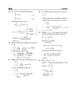 PHYSICS
192
25. (1) Let f= work function ofthe metal,
1
1
hc
eV
=f+
l ......(i)
2
2
hc
eV
=f+
l ......(ii)
Sutracting (ii) from (i) we get
1 2
1 2
1 1
hc – e(V –V )
æ ö
=
ç ÷
l l
è ø
2 1
1 2
1 2
–
hc
V – V
e ·
æ ö
l l
Þ = ç ÷
l l
è ø
l
2
300nm
400nm
hc
1240nm – V
e
é ù
ê ú
l =
ê ú
l =
ê ú
ê ú
ê ú
=
ë û
100nm
(1240nm –v)
300 nm 400nm
æ ö
= ç ÷
´
è ø
=1.03V»1V
26. (14.14) de-Broglie wavelength (l) is given by
K= qV
( )
h h h
p 2mK
p 2mK 2mqV
l = = = =
Q
Substituting the values we get
B B B
A
B A A A
2m q V 4m.q.2500
m.q.50
2m q V
l
 = =
l
2 50 2 7.07 14.14
= = ´ =
27. (400) If E is the energy of each photon, then
nE = P
 E =
P
n
=
20
20
200
50 10
4 10
J
-
= ´
´
If l is the wavelength of light, then
E =
hc
l
 l =
hc
E
=
34 8
20
(6.63 10 ) (3 10 )
500 10
-
-
´ ´ ´
´
; 400 nm
28. (5 × 1015
) Energy of photon (E) is given by
hc
E =
l
Number of photons of wavelength l emitted in
t second from laser of power P is given by
Pt
n
hc
l
=
Þ
2
n
hc
´ l
= =
3 7
25
2 10 5 10
2 10
- -
-
´ ´ ´
´
(Q t = 1S)
Þ n = 5 × 1015
29. (0.149) If vmax is the speed of the fastest
electron emitted from the metal surface, then
hc
l
=
2
0 max
1
2
W mv
+
34 8
9
(6.63 10 ) (3 10 )
(180 10 )
-
-
´ ´ ´
´
=
19 31 2
max
1
2 (1.6 10 ) (9.1 10 )
2
v
- -
´ ´ + ´
 v =1.31 × 106 m/s
The radius of the electron is given by
r =
31 6
19 9
(9.1 10 ) (1.31 10 )
(1.6 10 ) (5 10 )
mv
qB
-
- -
´ ´ ´
=
´ ´ ´
=0.149m
30. (1.5) KEmax= E – f0
(where E = energy of incident light f0 = work
function)
0
hc hc
= -
l l
1 1
1237
260 380
é ù
= -
ê ú
ë û
1237 120
1.5
380 260
eV
´
= =
´
 