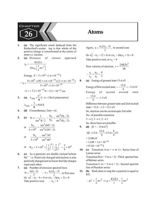 Atoms 193
1. (a) The significant result deduced from the
Rutherford's scatter ing is that whole of the
positive charge is concentrated at the centre of
atom i.e. nucleus.
2. (a) Distance of closest approach
0
2
0
(2 )
1
4
2
Ze e
r
mv
=
æ ö
pe ç ÷
è ø
Energy, E = 6 19
5 10 1.6 10-
´ ´ ´ J
 r0
9 19 19
6 19
9 10 (92 1.6 10 ) (2 1.6 10 )
5 10 1.6 10
- -
-
´ ´ ´ ´ ´ ´
=
´ ´ ´
14
5.2 10
r m
-
Þ = ´ = 5.3 × 10–12 cm.
3. (a)
2
min
n
[ n 1forLymenseries]
R
l = =
Q
min
1
910Å
R
l = ;
4. (d) Circumference, 2prn =nl
5. (c)
4
1
N
sin / 2
µ
q
;
4
2 1
4
1 2
N sin ( / 2)
N sin ( / 2)
q
=
q
or
4
2
6 4
N sin (60 / 2)
5 10 sin (120 / 2)
°
=
´ °
or
4
2
6 4
N sin 30
5 10 sin 60
°
=
´ °
or
4
4
6 6
2
1 2 5
N 5 10 10
2 9
3
æ ö
æ ö
= ´ ´ = ´
ç ÷ ç ÷
è ø è ø
6. (c) As a-particles are doubly ionised helium
He++ i.e. Positivelycharged and nucleus is also
positivelycharged andweknowthat like charges
repel each other.
7. (a) Number of emission spectral lines
n(n 1)
N
2
-
= 1 1
n (n 1)
3 ,
2
-
 = in first case.
Or
2
1 1 1 1
n n 6 0 or (n 3)(n 2) 0
- - = - + =
Take positive root.  n1 = 3
Again, 2 2
n (n 1)
6 ,
2
-
= in second case.
Or 2
2 2 2 2
n n 12 0 or (n 4)(n 3) 0.
- - = - + =
Take positive root, or n2 = 4
Now velocity of electron,
2
2 KZe
nh
p
=
v
1 2
2 1
n 4
.
n 3
 = =
v
v
8. (a) Energyof ground state 13.6 eV
Energyoffirst excited state eV
4
.
3
4
6
.
13
-
=
-
=
Energy of second excited state
13.6
1.5 eV
9
= - = -
Difference between ground state and 2nd excited
state = 13.6 –1.5 = 12.1 eV
So, electron can be excited upto 3rd orbit
No. of possible transition
3 ® 2, 3 ®1, 2 ® 1
So, three lines are possible.
9. (d) [E = – 13.6/n2]
13.6 8
E 13.6– 13.6 eV
9 9
D = = ´
=12.08eV
= 12.08 × 1.6 × 10–19
=19.34 × 10–19 J
10. (c) Transition A (n = ¥ to 1) : Series lime of
Lyman series
Transition B (n = 5 to n = 2) : Third spectral line
ofBalmer series
Transition C (n = 5 to n = 3) : Second spectral
line of Paschen series.
11. (b) Work done to stop the a particle is equal to
K.E.
2 2
1 ( ) 1
2 2
K Ze
qV mv q mv
r
 = Þ ´ =
CHAPTER
26 Atoms
 