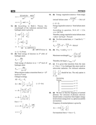 PHYSICS
194
2
2 2
2(2 ) ( ) 4
e K Ze KZe
r
mv mv
Þ = =
2
1
r
v
Þ µ and
1
r
m
µ .
12. (b) According to Bohr's Theory the
wavelength of the radiation emitted from
hydrogen atom is given by
2
2 2
1 2
1 1 1
–
RZ
n n
é ù
= ê ú
l ê ú
ë û
Q Z= 3
1 1
9 1–
9
R
æ ö
 = ç ÷
è ø
l
1 1
8 8 10973731.6
R
Þ l = =
´
(R=10973731.6m–1)
Þ l= 11.39 nm
13. (b) Total energy of electron in nth orbit of
hydrogen atom
2
n
Rhc
E
n
= -
Total energy of electron in (n + 1)th level of
hydrogen atom
1 2
( 1)
n
Rhc
E
n
+ = -
+
When electron makes a transition from (n + 1)th
level to nth level
Change in energy,
1
n n
E E E
+
D = -
2 2
1 1
( 1)
h Rhc
n n
é ù
n = × -
ê ú
+
ë û
(Q E = hn)
2 2
2 2
( 1)
( 1)
n n
R c
n n
é ù
+ -
n = × ê ú
+
ë û
2 2
1 2
( 1)
n
R c
n n
é ù
+
n = × ê ú
+
ë û
For n > > 1
2 2 3
2 2
n RC
R c
n n n
é ù
Þ n = × =
ê ú
´
ë û
3
1
n
Þ n µ
14. (b) Energy required to remove e– from singly
ionized helium atom
2
2
(13.6)
1
Z
= = 54.4 eV
(QZ= 2)
Energyrequired to remove e– from helium atom
=xeV
According to question, 54.4 eV = 2.2x
Þx=24.73eV
Therefore, energyrequired toionize helium atom
=(54.4 +24.73)eV= 79.12eV
15. (b) For first excited state, n = 2 and for Li + +
Z= 3
2
n 2
13.6
E Z
n
= ´ =
13.6
9
4
´ = 30.6 eV
16. (b) If n1 = n and n2 = n + 1
Maximum wavelength lmax =
( )
( )
2
2
1
2 1
+
+
n n
n R
Therefore, for large n, 3
max
l µ n
17. (c) It is given that transition from the state
n = 4 to n = 3 in a hydrogen like atom result in
ultraviolet radiation. For infrared radiation
2 2
1 2
1 1
–
n n
æ ö
ç ÷
è ø
should be less. The only option is
5 ®4.
n = 5
n = 4
n = 3
n = 2
n = 1
Increasing
Energy
18. (d) We have to find the frequency of emitted
photons. For emission of photons electron
should makes a transition from higher energy
level tolower energylevel. so, option (a) and (b)
areincorrect.
Frequency of emitted photon is given by
2 2
2 1
1 1
13.6
h
n n
æ ö
n = - -
ç ÷
ç ÷
è ø
For transition from n = 6 to n = 2,
 