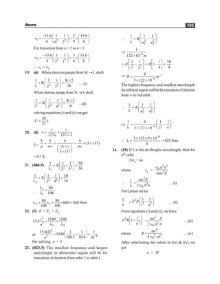 Atoms 195
1 2 2
13.6 1 1 2 13.6
9
6 2
h h
- æ ö æ ö
n = - = ´ç ÷
ç ÷
è ø
è ø
For transition from n = 2 to n = 1,
2 2 2
13.6 1 1 3 13.6
4
2 1
h h
- æ ö æ ö
n = - = ´ç ÷
ç ÷
è ø
è ø
.
 n1 < n2
19. (d) When electron jumps from M ® L shell
2 2
1 1 1 K 5
K
36
2 3
´
æ ö
= - =
ç ÷
l è ø
.....(i)
When eletron jumps from N ® L shell
2 2
1 1 1 K 3
K
' 16
2 4
´
æ ö
= - =
ç ÷
l è ø
....(ii)
solving equation (i) and (ii) we get
20
'
27
l = l
20. (d) v =
137 137 3
c c
n
=
´
l= (3 137)
3 137
h h h h
m c
p mv mc
= = = ´ ´
´
æ ö
ç ÷
è ø
´
= 9.7 Å
21. (488.9)
2 2
1
1 1 1 5
36
2 3
R
R
æ ö
= - =
ç ÷
l è ø
2 2
2
1 1 1 3
16
2 4
R
R
æ ö
= - =
ç ÷
l è ø

2
1
80
108
l
=
l
2 1
80 80
660 488.9nm.
108 108
l = l = ´ =
22. (5) E = E1 + E2
2
2
1 2
1240 1240
13.6
z
n
= +
l l
or
2
2 9
13.6(2) 1 1 1
1240
108.5 30.4 10
n -
æ ö
= + ´
ç ÷
è ø
On solving, n = 5
23. (823.5) The smallest frequency and largest
wavelength in ultraviolet region will be for
transition of electron from orbit 2 to orbit 1.
 2 2
1 2
1 1 1
–
R
n n
æ ö
= ç ÷
l è ø
Þ –9
1
122 10 m
´
2 2
1 1 1 3
– 1–
4 4
1 2
R
R R
é ù é ù
= = =
ê ú ê ú
ë û
ë û
Þ –1
–9
4
3 122 10
R m
=
´ ´
The highest frequency and smallest wavelength
for infrared region willbefor transition ofelectron
from ¥ to3rd orbit.
 2 2
1 2
1 1 1
–
R
n n
æ ö
= ç ÷
l è ø
Þ –9 2
1 4 1 1
–
3 122 10 3
æ ö
= ç ÷
è ø
l ¥
´ ´

–9
3 122 9 10
4
´ ´ ´
l = =823.5nm
24. (25) If l is the de-Broglie wavelength, then for
nth orbit
2prn = nl
where rn =
2 2
0
2
h n
me Z
Î
p

1
l
=
2
2
0
2
me Z
h n
Î
…(i)
For Lyman series
1
l
=
2
2 2
1 1
1
Z R
n
æ ö
-
ç ÷
è ø
…(ii)
From equations (i) and (ii), we have
2
2
1
1
Z R
n
æ ö
-
ç ÷
è ø
=
2
2
0
2
me Z
n
h
Î
…(iii)
where R =
4
2 3
0
8
me
ch
Î
…(iv)
After substituting the values in (iii) & (iv), we
get
n = 25
 