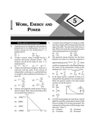 PHYSICS
16
MCQswithOne CorrectAnswer
1. Aparticlemovesin a straight line with retardation
proportional to its displacement. Its loss of
kinetic energy for any displacement x is
proportional to
(a) x (b) ex
(c) x2 (d) loge x
2. A body is moved along a straight line by a
machine delivering constant power. The
distance moved by the body in time ‘t’ is
proportional to
(a) t3/4 (b) t3/2 (c) t1/4 (d) t1/2
3. A ball is let to fall from a height h0. There are n
collisions with the earth. If the velocity of
rebound after n collisions is vn and the ball rises
to a height hn then coefficient of restitution e is
given by
(a)
0
n n
h
e
h
= (b)
0
n
n
h
e
h
=
(c)
0
n
h
ne
h
= (d)
0
n
h
ne
h
=
4. Velocity–time graph for a bodyof mass 10 kg is
shown in figure. Work–done on the body in first
two seconds of the motion is :
(a) –9300J
10s t(s)
50 ms
-1
v (m/s)
(0,0)
(b) 12000J
(c) –4500J
(d) –12000J
5. A uniform chain of length 2 m is kept on a table
such that a length of60 cm hangs freely from the
edge of the table. The total mass of the chain is
4 kg. What isthe work done in pulling the entire
chain (hanging portion) on the table ?
(a) 12J (b) 3.6J
(c) 7.2J (d) 1200J
6. The potential energy function for the force
between two atoms in a diatomic molecule is
approximatelygiven by 12 6
a b
U(x) –
x x
= where
a and bareconstantsandx isthe distancebetween
the atoms. If the dissociation energy of the
molecule is D= [U(x = ¥) – Uatequilibrium], D is
(a)
2
4
b
a
(b)
2
2
b
a
(c)
2
12
b
a
(d)
2
6
b
a
7. In the figure shown, a particle of mass m is
released from the position A on a smooth track.
When the particle reaches at B, then normal
reaction on it by the track is
(a) mg A
B
h
3h
(b) 2mg
(c)
2
mg
3
(d)
2
m g
h
8. A10 H.P. motor pumps out water from a well of
depth 20 mandfills a watertankofvolume22380
litres at a height of 10 m from the ground. The
running time of themotor tofill the emptywater
tank is (g = 10ms–2)
(a) 5 minutes (b) 10 minutes
(c) 15 minutes (d) 20 minutes
WORK, ENERGY AND
POWER
5
 