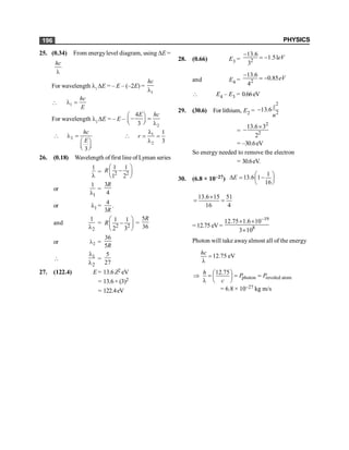 PHYSICS
196
25. (0.34) From energylevel diagram, using DE =
l
hc
For wavelength l1
DE = – E – (–2E) =
1
l
hc
 1
l =
hc
E
For wavelength l2
DE = – E –
2
4
3
æ ö
- =
ç ÷
è ø l
E hc
 2
3
l =
æ ö
ç ÷
è ø
hc
E
 1
2
1
3
r
l
= =
l
26. (0.18) Wavelength of first line of Lyman series
1
l
= 2 2
1 1
1 2
R
æ ö
-
ç ÷
è ø
or
1
1
l
=
3
4
R
or l1 =
4
3R
.
and
2
1
l
= 2 2
1 1
2 3
R
æ ö
-
ç ÷
è ø
=
5
36
R
or 2
l =
36
5R
 1
2
l
l
=
5
27
27. (122.4) E = 13.6 Z2 eV
= 13.6× (3)2
= 122.4eV
28. (0.66) E3 = 2
13.6
1.51
3
eV
-
= -
and E4 = 2
13.6
0.85
4
eV
-
= -
 E4 – E3 = 0.66eV
29. (30.6) For lithium, E2 =
2
2
13.6
z
n
-
=
2
2
13.6 3
2
´
-
= –30.6eV
So energy needed to remove the electron
= 30.6eV.
30. (6.8 × 10–27)
1
13.6 1
16
E æ ö
D = -
ç ÷
è ø
13.6 15 51
16 4
´
= =
= 12.75 eV=
19
8
12.75 1.6 10
3 10
-
´ ´
´
Photon will take awayalmost all of the energy
12.75 eV
hc
=
l
photon revoled atom
12.75
h
P P
c
æ ö
Þ = = =
ç ÷
l è ø
= 6.8 × 10–27 kg m/s
 