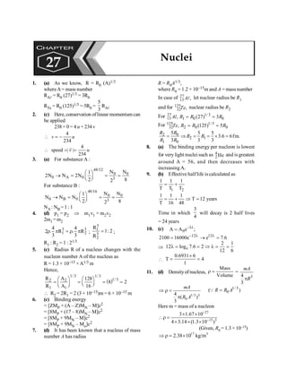 Nuclei 197
1. (a) As we know, R = R0 (A)1/3
whereA= mass number
RAl = R0 (27)1/3 = 3R0
RTe = R0 (125)1/3 = 5R0 =
5
3
RAl
2. (c) Here, conservation oflinear momentum can
be applied
238 × 0 = 4 u + 234v
4
234
v u
 = -
4
speed | |
234
v u
 = =
r
3. (a) For substance A :
48/12
0 0
0 A 0 3
N N
1
2N N 2N
2 8
2
æ ö
® = = =
ç ÷
è ø
For substance B :
48/16
0 0
0 B 0 3
N N
1
N N N
2 8
2
æ ö
® = = =
ç ÷
è ø
NA : NB =1 :1
4. (d) p1 = p2 Þ m1v1 = m2v2
2m1 =m2
3 3
1 2
4 4
2 . R . R
3 3
r p = r p ;
3
1
3
2
R
1: 2
R
= ;
R1 : R2 = 1 : 21/3
5. (c) Radius R of a nucleus changes with the
nucleon number A of the nucleus as
R = 1.3 × 10–15 ×A1/3 m
Hence,
( )
1/3 1/3
1/3
2 2
1 1
R A 128
8 2
R A 16
æ ö æ ö
= = = =
ç ÷
ç ÷ è ø
è ø
 R2 = 2R1 = 2 (3 × 10–15)m = 6 × 10–15 m
6. (c) Binding energy
= [ZMP + (A – Z)MN – M]c2
= [8MP + (17 – 8)MN – M]c2
= [8MP + 9MN – M]c2
= [8MP + 9MN – Mo]c2
7. (d) It has been known that a nucleus of mass
number A has radius
R = R0A1/3,
where R0 = 1.2 × 10–15m and A = mass number
In case of 27
13 ,
Al let nuclear radius be R1
and for 125
32 ,
Te nuclear radius be R2
For 27 1/3
13 1 0 0
, (27) 3
Al R R R
= =
For 125 1/3
32 2 0 0
, (125) 5
Te R R R
= =
0
2
2 1
1 0
5 5 5
3.6 6fm.
3 3 3
= Þ = = ´ =
R
R
R R
R R
8. (a) The binding energy per nucleon is lowest
for very light nuclei such as 4
2 He and is greatest
around A = 56, and then decreases with
increasingA.
9. (b) Effective halflife is calculated as
1 2
1 1 1
T T T
= +
1 1 1
T 12 years
T 16 48
= + Þ =
Time in which
3
4
will decay is 2 half lives
= 24 years
10. (c) t
0
A A e ;
-l
=
12 12
2100 16000e e 7.6
- l l
= ® =
Þ e
2 1
12 log 7.6 2
12 6
l = = Þ l = =

0.6931 6
T 4
1
´
= =
11. (d) Densityofnucleus,
Mass
Volume
r = =
3
4
3
mA
R
p
1/3 3
0
4
( )
3
mA
R A
Þ r =
p
1/3
0
( )
R R A
=
Q
Here m = mass of a nucleon
27
15 3
3 1.67 10
4 3.14 (1.3 10 )
-
-
´ ´
r =
´ ´ ´
(Given, R0 = 1.3 ×10–15)
17 3
2.38 10 kg/m
Þ r = ´
CHAPTER
27 Nuclei
 