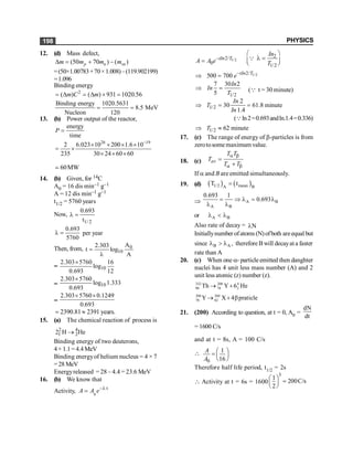 PHYSICS
198
12. (d) Mass defect,
(50 70 ) ( )
p n sn
m m m m
D = + -
=(50×1.00783+70×1.008)–(119.902199)
=1.096
Binding energy
2
( ) ( ) 931 1020.56
m C m
= D = D ´ =
Binding energy 1020.5631
8.5 MeV
Nucleon 120
= =
13. (b) Power output of the reactor,
energy
time
P =
26 19
2 6.023 10 200 1.6 10
235 30 24 60 60
-
´ ´ ´ ´
= ´
´ ´ ´
60MW
;
14. (b) Given, for 14C
A0 = 16 dis min–1 g–1
A = 12 dis min–1 g–1
t1/2 = 5760 years
Now,
1/ 2
0.693
t
l =
0.693
5760
l = per year
Then, from, 0
10
A
2.303
t log
A
=
l
= 10
2.303 5760 16
log
0.693 12
´
= 10
2.303 5760
log 1.333
0.693
´
=
2.303 5760 0.1249
0.693
´ ´
2390.81 2391 years.
= »
15. (a) The chemical reaction of process is
2 4
1 2
2 H He
®
Binding energy of two deuterons,
4×1.1=4.4MeV
Binding energyof helium nucleus = 4 × 7
=28 MeV
Energyreleased = 28 – 4.4 = 23.6 MeV
16. (b) We know that
Activity, 0
– t
A A e l
=
1/2
– 2/
0
tIn T
A A e
=
2
1/2
In
T
æ ö
l =
ç ÷
è ø
Q
1/2
2/
500 700 tIn T
e-
Þ =
1/2
7 30 2
5
In
In
T
Þ = (Q t = 30 minute)
1/2
2
30 61.8 minute
1.4
In
T
In
Þ = =
(Qln2=0.693andln.1.4=0.336)
1/2 62 minute
T
Þ »
17. (c) The range of energy of b-particles is from
zerotosomemaximum value.
18. (c) av
T T
T
T T
a b
a b
=
+
If a and B are emitted simultaneously.
19. (d) ( ) ( )
1/2 mean
A B
T t
=
Þ A B
A B
0.693 1
0.693
= Þ l = l
l l
or A B
l < l
Also rate of decay = N
l
Initiallynumber ofatoms (N)ofboth areequal but
since B A ,
l > l therefore Bwill decayata faster
rate than A
20. (c) When one a- particle emitted then danghter
nuclei has 4 unit less mass number (A) and 2
unit less atomic (z) number (z).
232 208 4
90 78 2
Th Y 6 He
® +
208 208
78 82
Y X 4 praticle
® + b
21. (200) According to question, at t = 0, A0 =
dN
dt
= 1600 C/s
and at t = 8s, A = 100 C/s

0
1
16
A
A
æ ö
= ç ÷
è ø
Therefore half life period, t1/2 = 2s
 Activity at t = 6s = 1600
3
1
200C/s
2
æ ö =
ç ÷
è ø
 
