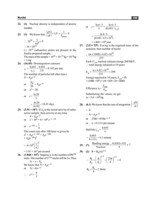 Nuclei 199
22. (1) Nuclear density is independent of atomic
number.
23. (1) We know that,
mean
1
dN
N N
dt T
= l =
 10
9
1
10
10
N
= ´
 N =1019
i.e. 1019 radioactive atoms are present in the
freshlyprepared sample.
Themassofthesample= 1019 ×10–25 kg=10–6kg
=1mg.
24. (16.45) Disintegration constant
l =
1/2
0.693 0.693
0.182 per day
3.8
t
= =
The number of particles left after timet
N = N0e–lt
or 0
20
N
= N0e–lt
or elt =20
or t =
ln 20
l
=
ln 20
16.45 days
0.182
=
25. (3.91 × 103) If A0 is the initial activityof radio-
active sample, then activity at any time
A = A0e–lt
or 1 × 106 = 4 × 106 e–l ×20
or e–20l =
1
4
The count rate after 100 hour is given by
A¢ = A0e–l×100 = A0e–100l
= A0[e–20l]5
=
5
6 1
4 10
4
é ù
´
ê ú
ë û
= 3.91 × 103 per second
26. (1.868 × 109) Suppose x is the number of Pb206
nulei. Thenumber ofU238 nuclei will be3x, Thus
3x + x = N0
We know that N = N0e–lt
or 3x = 4xe–lt
 elt =
4
3
or t =
1/2
ln 4 / 3 ln 4 / 3
(0.693 / )
t
=
l
= 9
ln 4 / 3
(0.693 / 4.5 10 )
´
= 1.868 × 109 year.
27. (3.8 × 104) If m kg is the required mass of the
uranium, then number of nuclei
=
23
( 1000) 6.02 10
235
m´ ´ ´
Each U235 nucleus releases energy200 MeV,
 total energy released in 10 years
Ein =
26
6.02 10
200
235
m´ ´
´
Energyrequired in 10 years, Eour= Pt
=(1000×106)×(10×365×24×3600)
Efficiencyh =
out
in
E
E
Substituting the values, we get
m =3.8 ×104 kg.
28. (6.1) Weknow that the rate of integration
dN
dt
-
= A
A= A0e–lt
or 2700=4750e–l×5
or l=0.1131per minute
Halflife t1/2 =
0.693
l
=
0.693
0.1131
= 6.1 minute
29. (7)
Binding energy 0.0303 931
7
Nucleon 4
´
= »
30. (2) R = R0(A)1/3
1/3 1/3
1 1
2 2
256
4
4
R A
R A
æ ö æ ö
 = = =
ç ÷
ç ÷
è ø
è ø
1
2 2
4
R
R = = fermi
 