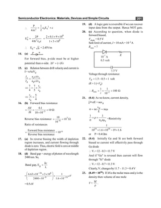 Semiconductor Electronics: Materials, Devices and Simple Circuits 201

2
0 0
2
P 1
E c
2
4 r
= ´
e
p
2
0 2
0
2P
E
4 r c
=
p e
9
8
2 0.1 9 10
1 3 10
´ ´ ´
=
´ ´
 E0 = 6 =2.45V/m
14. (a) n
P
For forward bias, p-side must be at higher
potential than n-side. ( )
D = +
V Ve
15. (c) Relation between drift velocityand current is
I = nAeVd
e e e
h h h
I n eAv
I n eAv
=
7 7
4 5
e
h
v
v
Þ = ´
5
4
e
h
v
v
Þ =
16. (b) Forward bias resistance
3
V 0.1
10
I 10 10-
D
= = = W
D ´
Reverse bias resistance 7
6
10
10
10-
= = W
Ratio of resistances
Forward bias resistance
Reverse bias resistance
= =10–6
17. (a) In reverse biasing the width of depletion
region increases, and current flowing through
diodeiszero. Thus, electric field is zeroat middle
of depletion region.
18. (d) Band gap = energyofphoton ofwavelength
2480nm. So,
g
Band gap, E
hc
=
l
=
34 8
9 19
6.63 10 3 10 1
2480 10 1.6 10
eV
-
- -
æ ö
´ ´ ´
´
ç ÷
ç ÷
´ ´
è ø
=0.5eV
19. (d) A logic gate is reversible if we can recover
input data from the output. Hence NOT gate.
20. (c) According to question, when diode is
forward biased,
Vdiode = 0.5 V
Safe limit of current, I = 10 mA= 10–2 A
Rmin = ?
1.5 V
0.5 volt
10 A
–2 R
Voltage through resistance
1.5 0.5 1
R
V = - = volt
iR = 1 (=VR)
min 2
1 1
100
10
R
i -
 = = = W
21. (0.4) As we know, current density,
j =sE = nevd
d
v
ne ne
E
s = = m
e e
1 1
n e
=r =
s m =Resistivity
19 19
1
10 1.6 10 19 1.6
=
´ ´ - ´
or P= 0.4 Wm
22. (0.4) Initially Ge and Si are both forward
biased so current will effectivily pass through
Ge diode
 V°=12–0.3=11.7 V
And if "Ge" is revesed then current will flow
through "Si" diode
 V°=12–0.7=11.3 V
Clearly, V°changes by11.7 – 11.3 = 0.4V
23. (8.49 × 1026) If Mis the molar mass and risthe
density then volume of one mole
V =
M
r
.
 