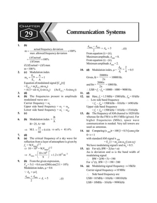 Communication Systems 203
1. (b)
actualfrequency deviation
m 100%
max.allowedfrequencydeviation
= ´
( f)actual
100%
( f )max
D
= ´
D
if (Df) actual = (Df) max
m=100%
2. (c) Modulation index
m
a
c
E A
m 1
E A
= = =
Equation of modulated signal [Cm(t)]
= E(C) + maE(C) sin wmt
= A (1+ sin wCt) sin wmt (As E(C) = AsinwCt)
3. (d)
4. (b) The frequencies present in amplitude
modulated wave are :
Carrier frequency = wc
Upper side band frequency = wc + wm
Lower side band frequency = wc – wm.
5. (c)
6. (b) Modulation index
B
A
=
B=25, A= 60
Þ M.I.
25
0.416
60
= = Þ m% 41.6%
=
7. (d)
8. (a) The critical frequency of a sky wave for
reflection from a layer ofatmosphere is given by
fc = 9(Nmax)1/2
Þ 10 × 106 = 9(Nmax)1/2
2
6
12 –3
max
10 10
1.2 10 m
9
æ ö
´
Þ = ´
ç ÷
è ø
;
N
9. (b) From the given expression,
Vm = 5 (1 + 0.6 cos 6280t) sin(211 × 104t)
Modulation index, m = 0.6
= m
Q m c
A A
max min
5
2
c
A A
A
+
= = ...(i)
max min
3
2
m
A A
A
-
= = ...(ii)
Fromequation (i) + (ii),
Maximumamplitude, Amax =8.
From equation (i) –(ii),
MinimumamplitudeAmin = 2.
10. (d) Modulation index, µ=
2
4
m
c
A
A
= = 0.5
Given, fe =
20000
2
p
p
= 10000 Hz.
andfm =
2000
2
p
p
= 1000 Hz.
LSB=fe – fm = 10000–1000= 9000Hz.
11. (d)
12. (a) Here, fc = 1.5MHz= 1500kHz, fm=10kHz
 Low side band frequency
= fc – fm = 1500 kHz – 10 kHz = 1490 kHz
Upper side band frequency
= fc + fm= 1500 kHz + 10 kHz = 1510 kHz
13. (b) The frequency ofAM channel is 1020 kHz
whereas for the FM it is 89.5 MHz (given). For
higher frequencies (MHz), space wave
communication is needed. Very tall towers are
used as antennas.
14. (a) Comparing(xAM)t=100[1+0.5t]coswctfor
0<t<1
with standardAM signal x AM
= Ec [1 + ma cos wmt] cos wct
We have modulating signal t and ma = 0.5.
15. (c) For x(t), BW= 2(Dw+ w)
Dw is deviation and w is the band width of
modulating signal.
 BW= 2(90 + 5) = 190
For x2 (t), BW= 2 × 190 = 380
16. (a) Modulating signal frequency® 10kHz
Carrier signal frequency® 10 MHz
 Side band frequency are
USB=10 MHz+10kHz =10010kHz
LSB=10MHz –10kHz= 9990kHz
CHAPTER
29 Communication Systems
 