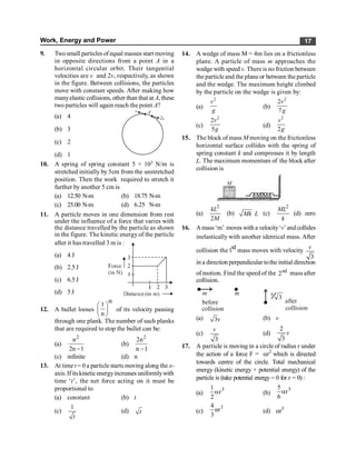 Work, Energy and Power 17
9. Twosmall particles ofequal masses start moving
in opposite directions from a point A in a
horizontal circular orbit. Their tangential
velocities are v and 2v, respectively, as shown
in the figure. Between collisions, the particles
move with constant speeds. After making how
manyelastic collisions, other than that at A, these
two particles will again reach the point A?
(a) 4
v
2v
A
(b) 3
(c) 2
(d) 1
10. A spring of spring constant 5 × 103 N/m is
stretched initially by 5cm from the unstretched
position. Then the work required to stretch it
further by another 5 cm is
(a) 12.50 N-m (b) 18.75 N-m
(c) 25.00 N-m (d) 6.25 N-m
11. A particle moves in one dimension from rest
under the influence of a force that varies with
the distance travelled by the particle as shown
in the figure. The kinetic energyof the particle
after it has travelled 3 m is :
(a) 4 J
(b) 2.5J
(c) 6.5J
(d) 5 J
12. A bullet looses
th
1
n
æ ö
ç ÷
è ø
of its velocity passing
through one plank. The number of such planks
that are required to stop the bullet can be:
(a)
2
n
2n 1
-
(b)
2
2n
n 1
-
(c) infinite (d) n
13. At time t = 0 a particlestarts moving along the x-
axis. If itskineticenergyincreases uniformlywith
time ‘t’, the net force acting on it must be
proportional to
(a) constant (b) t
(c)
1
t
(d) t
14. A wedge of mass M = 4m lies on a frictionless
plane. A particle of mass m approaches the
wedge with speed v. Thereis no friction between
the particle and the plane or between the particle
and the wedge. The maximum height climbed
by the particle on the wedge is given by:
(a)
2
v
g
(b)
2
2
7
v
g
(c)
2
2
5
v
g
(d)
2
2
v
g
15. The block of mass M moving on the frictionless
horizontal surface collides with the spring of
spring constant k and compresses it by length
L. The maximum momentum of the block after
collision is
M
(a)
2
2
kL
M
(b) Mk L (c)
2
ML
k
(d) zero
16. Amass ‘m’ moves with a velocity‘v’andcollides
inelastically with another identical mass. After
collision the lst mass moves with velocity
3
v
in a direction perpendicular tothe initial direction
of motion. Find the speed of the nd
2 mass after
collision.
A
collision
m m
before
3
Aafter
collision
v
(a) 3v (b) v
(c)
3
v
(d)
2
3
v
17. A particle is moving in a circle of radius r under
the action of a force F = ar2
which is directed
towards centre of the circle. Total mechanical
energy (kinetic energy + potential energy) of the
particle is (take potential energy = 0 for r = 0) :
(a)
1
2
3
r
a (b)
5
6
3
r
a
(c)
3
4
αr
3
(d) ar3
 